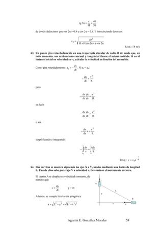 s 40
                                             tg 2α =      =
                                                         H 30

    de donde deducimos que sen 2α = 0.8 y cos 2α = 0.6. E introduciendo datos en:

                                                      gs 2
                                     v0 =
                                             H + H cos 2α + s sen 2α
                                                                                    Resp.: 14 m/s

63. Un punto gira retardadamente en una trayectoria circular de radio R de modo que, en
    todo momento, sus aceleraciones normal y tangencial tienen el mismo módulo. Si en el
    instante inicial su velocidad es v0, calcular la velocidad en función del recorrido.

                                        dv
    Como gira retardadamente: a t = −      . Si at = an:
                                        dt

                                                       dv v 2
                                                  −       =
                                                       dt   R

    pero

                                                  dv ds v 2
                                              −        =
                                                  dt ds R

    es decir

                                                  dv ds v 2
                                              −        =
                                                  ds dt R

    o sea

                                                   dv    v2
                                               −      v=
                                                   ds    R

    simplificando e integrando:

                                                   v       s
                                                dv   ds
                                              −
                                                 v∫=
                                                  v0
                                                     R     ∫
                                                           0
                                                                                                       s
                                                                                                   −
                                                                                Resp.: v = v 0 e       R



64. Dos carritos se mueven siguiendo los ejes X e Y, unidos mediante una barra de longitud
    L. Uno de ellos sube por el eje Y a velocidad v. Determinar el movimiento del otro.

    El carrito A se desplaza a velocidad constante, de
    manera que:                                                     v
                                                                A
                       dy
                  v=              y = vt
                       dt                                                   L
                                                                    y
    Además, se cumple la relación pitagórica:
                                                                                           B

               x = L2 − y 2 = L2 − v 2 t 2                              x            u




                                  Agustín E. González Morales                        59
 