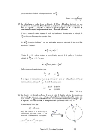 dx
    y derivando x con respecto al tiempo obtenemos u =           :
                                                              dt
                                                                                               v2t
                                                                            Resp: u = −
                                                                                           L2 − v 2 t 2

65. Un vehículo, cuyas ruedas tienen un diámetro de 80 cm y 14 radios, desciende por una
    pendiente sin rozamiento. El movimiento es registrado por una cámara que toma 24
    fotos por segundo. Al proyectar la película se aprecia que para t = 20 s la velocidad de
    rotación de las ruedas es aparentemente nula. Calcular la pendiente.

    Si n es el número de radios, para que la rueda parezca inmóvil tiene que girar un múltiplo de
     2π
        en el tiempo T transcurrido entre dos fotos.
     n

          2π
    Sea k     el ángulo girado en T con una aceleración angular α, partiendo de una velocidad
           n
    angular ω0. Entonces:

                                                2π          1
                                            k      = ω 0 T + αT 2
                                                 n          2

    Al cabo de t = 20 s más se produce la inmovilización aparente de la ruedas en el siguiente
                2π
    múltiplo de    , el k + 1. Por tanto:
                n

                                               2π                   1
                                     (k + 1)      = ( ω 0 + α t )T + αT 2
                                               n                    2

    De las dos expresiones deducimos que:

                                           2π                     2π
                                              = αtT          α=
                                           n                      ntT

    Si el ángulo de inclinación del plano es φ, entonces a = g sen φ = αR y, además, si N es el
                                    1
    número de tomas, entonces T = , de donde deducimos que:
                                    N

                                                  2πNR 2 π·24·0.4
                                       sen φ =         =
                                                   gnt   9.8·14·20
                                                                                 Resp.: 1º 15’ 34.5”

66. Un alambre está doblado en forma de arco de radio R. En él se asienta, sin rozamiento,
    una cuenta que puede moverse a lo largo del alambre. En el instante inicial la cuenta está
    en la posición O. ¿Qué velocidad horizontal es necesario trasmitirle a la cuenta para que
    al llegar a A alcance el punto B, si el ángulo central que mide el arco AB es 2α?

    Se aprecia en la figura que:                                                  A            B
                                                                                      α
                 AB = 2(R sen α)

    Pero AB también es el alcance de un                  u
    lanzamiento efectuado desde A con                        )α
    velocidad u y un ángulo de elevación α:
                                                      A                 B
            u2          u2
    AB =       sen 2α =    2 sen α cos α
            g           g                                                                 O



                                   Agustín E. González Morales                            60
 