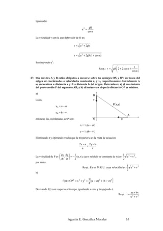 Igualando:

                                                             gR
                                                  u2 =
                                                            cos α

    La velocidad v con la que debe salir de O es:

                                         v = u 2 + 2gh


                                         v = u 2 + 2gR (1 + cos α)

    Sustituyendo u2:
                                                                                                      1 
                                                                       Resp.: v = gR  2 + 2 cos α +       
                                                                                                    cos α 

67. Dos móviles A y B están obligados a moverse sobre los semiejes OX y OY en busca del
    origen de coordenadas a velocidades constantes v1 y v2 respectivamente. Inicialmente A
    se encuentran a distancia a y B a distancia b del origen. Determinar: a) el movimiento
    del punto medio P del segmento AB, y b) el instante en el que la distancia OP es mínima.

    a)
                                                                  B
    Como                                                          v
                                                                                          P(x,y)
                       xA = a – ut

                       yB = b – vt
                                                                                                       A
    entonces las coordenadas de P son:                            O                                u

                                                x = ½ (a – ut)

                                                y = ½ (b – vt)

    Eliminando t y operando resulta que la trayectoria es la recta de ecuación

                                               2x − a 2 y − b
                                                     =
                                                 u       v

                          dx dy  1                                         1
    La velocidad de P es  ,  = − (u, v), cuyo módulo es constante de valor   u 2 + v2 ,
                          dt dt  2                                         2
    por tanto:
                                                                               1
                                         Resp.: Es un M.R.U. cuya velocidad es     u 2 + v2
                                                                               2
    b)


                             f ( t ) = OP 2 = x 2 + y 2 =
                                                            1
                                                            4
                                                              [
                                                              (a − ut ) 2 + (b − vt ) 2   ]
    Derivando f(t) con respecto al tiempo, igualando a cero y despejando t:
                                                                                                            au + bv
                                                                                              Resp.: t =
                                                                                                            u 2 + v2




                                     Agustín E. González Morales                                       61
 