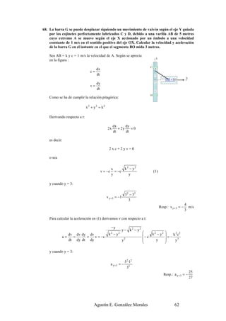 68. La barra G se puede desplazar siguiendo un movimiento de vaivén según el eje Y guiada
    por los cojinetes perfectamente lubricados C y D, debido a una varilla AB de 5 metros
    cuyo extremo A se mueve según el eje X accionado por un émbolo a una velocidad
    constante de 1 m/s en el sentido positivo del eje OX. Calcular la velocidad y aceleración
    de la barra G en el instante en el que el segmento BO mida 3 metros.

    Sea AB = k y c = 1 m/s la velocidad de A. Según se aprecia
                                                                                          Y
    en la figura :
                                                                                  C
                                      dx                                              B
                                 c=
                                      dt                                              y

                                                                                              x
                                                                                                                   X
                                                                                                       A
                                                                                      O
                                      dy
                                 v=
                                      dt
                                                                                      G

                                                                                  D
    Como se ha de cumplir la relación pitagórica:

                              x 2 + y2 = k 2

    Derivando respecto a t:

                                                        dx      dy
                                               2x          + 2y    =0
                                                        dt      dt

    es decir:

                                                 2xc+2yv=0

    o sea

                                                    x      k 2 − y2
                                           v = −c     = −c                            (1)
                                                    y         y

    y cuando y = 3:

                                                                 5 2 − 32
                                               v y = 3 = −1·
                                                                    3
                                                                                                                   4
                                                                                              Resp.: v y = 3 = −     m/s
                                                                                                                   3

    Para calcular la aceleración en (1) derivamos v con respecto a t:

                                                    −y
                                                               y − k 2 − y2
                                                k −y                                              
                                                                              − c k − y
                                                    2      2                        2    2             2 2
            a=
                 dv dv dy dv
                   =     =   v = −c                                                                =−k c
                 dt dy dt dy                                   y2             
                                                                                     y            
                                                                                                      y3
                                                                                                  

    y cuando y = 3:

                                                                 52 ·12
                                                    a y =3 = −
                                                                  33
                                                                                                                       25
                                                                                                  Resp.: a y = 3 = −
                                                                                                                       27




                                   Agustín E. González Morales                                             62
 