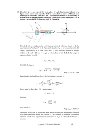69. El coche A gira en una curva de 134 m de radio a 48 km/h. En el instante indicado en la
    figura ambos coches están separados 30.48 m y el coche B se mueve a 72 km/h, pero
    disminuye su velocidad a razón de 3 m/s2. Determinar el módulo de la velocidad y la
    aceleración de A observadas desde B. El vector velocidad de B observado desde A, ¿es la
    opuesta a la velocidad de A observada desde B? Calcularla.

                               Y                                                      Y

                                   r                                         r
                                   v A1                                      vA / B       r
                                          r                                               v A1
                                          r
                                                                       X                              X
                                                r         B                    r
                                   A            vB                             vB
              ρ=
                   13
                     4



    El coche B sólo se traslada, no gira, por lo tanto, el sistema de referencia situado en B sólo
                                                                  r
    experimenta una “traslación”. En la figura de la derecha, v A1 es la velocidad absoluta del
                                                         r
    coche A (cuyo módulo es 48 km/h = 40/3 m/s), v B es la velocidad absoluta de B (cuyo
                                        r
    módulo es 72 km/h = 20 m/s) y v A / B el la velocidad de A vista desde B. Se cumple la
    siguiente relación vectorial:

                                                     r         r      r
                                                     v A / B = v A1 − v B

                 r
    El módulo de v A / B es:


                                        v A / B = v 2 1 + v 2 = 482 + 72 2
                                                    A       B

                                                                                  Resp.: vA/B = 86.5 km/h

    La aceleración absoluta del móvil A es sólo la centrípeta, cuyo valor es:

                                                                 2
                                                 40 
                                                  r
                                            r v2 1       1600 r
                                            i =−  i =−
                                   r           A   3
                                   aA = −                     i m/s2
                                          ρ       134    1206

                           r       r
    Como, según los datos, a B = −3 i y se cumple que:
                                                     r        r    r
                                                     aA / B = aA − aB

    Entonces:

                                                r           1600    r
                                                a A / B = −      + 3 i
                                                            1206    

    cuyo módulo es:
                                                                                 Resp.: aA/B = –4.33 m/s2

    Ahora bien, la velocidad de B observada desde A no es la misma que la opuesta a la velocidad
                                                  r
    de A observada desde B, porque para calcular v B / A hay que tener en cuenta que el sistema de
                                                               r
    referencia situado en A experimenta una “rotación”. Si v A es la velocidad absoluta de A,
    entonces:


                                       Agustín E. González Morales                               63
 