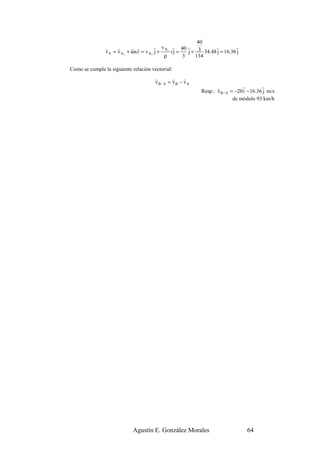 40
                r     r      r r        r v A r 40 r               r         r
                v A = v A1 + ωx r = v A1 j +   1
                                                 rj =   j + 3 34.48 j = 16.36 j
                                             ρ        3    134

Como se cumple la siguiente relación vectorial:
                                       r        r    r
                                       vB / A = vB − vA
                                                                    r            r         r
                                                             Resp.: v B / A = −20 i − 16.36 j m/s
                                                                             de módulo 93 km/h




                             Agustín E. González Morales                           64
 