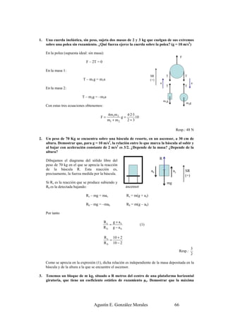 1.   Una cuerda inelástica, sin peso, sujeta dos masas de 2 y 3 kg que cuelgan de sus extremos
     sobre una polea sin rozamiento. ¿Qué fuerza ejerce la cuerda sobre la polea? (g = 10 m/s2)

     En la polea (supuesta ideal: sin masa):
                                                                                                   F
                                F – 2T = 0

     En la masa 1:
                                                                            SR         T               T
                              T – m1g = m1a                                 (+)
                                                                                  a                          a
                                                                                       T               T
     En la masa 2:

                             T – m2g = –m2a
                                                                                      m1g
                                                                                                       m2g
     Con estas tres ecuaciones obtenemos:

                                               4m1m 2      4·2·3
                                         F=             g=       10
                                               m1 + m 2    2+3

                                                                                              Resp.: 48 N

2.   Un peso de 70 Kg se encuentra sobre una báscula de resorte, en un ascensor, a 30 cm de
     altura. Demostrar que, para g = 10 m/s2, la relación entre lo que marca la báscula al subir y
     al bajar con aceleración constante de 2 m/s2 es 3/2. ¿Depende de la masa? ¿Depende de la
     altura?

     Dibujamos el diagrama del sólido libre del
                                                                                  R
     peso de 70 kg en el que se aprecia la reacción
     de la báscula R. Esta reacción es,                                     ab               as        SR
     precisamente, la fuerza medida por la báscula.                                                    (+)
     Si Rs es la reacción que se produce subiendo y                                     mg
     Rb es la detectada bajando:                          ascensor

                                Rs – mg = mas              Rs = m(g + as)

                                Rb – mg = –mab             Rb = m(g – ab)

     Por tanto

                                             Rs g + as
                                               =                      (1)
                                             Rb g − ab

                                             R s 10 + 2
                                                =
                                             R b 10 − 2
                                                                                                             3
                                                                                                  Resp.:
                                                                                                             2

     Como se aprecia en la expresión (1), dicha relación es independiente de la masa depositada en la
     báscula y de la altura a la que se encuentre el ascensor.

3.   Tenemos un bloque de m kg, situado a R metros del centro de una plataforma horizontal
     giratoria, que tiene un coeficiente estático de rozamiento µe. Demostrar que la máxima




                                     Agustín E. González Morales                              66
 