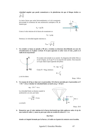 velocidad angular que puede comunicarse a la plataforma sin que el bloque deslice es
            g
       µe     .
            R

     La única fuerza que actúa horizontalmente es la de rozamiento
                                                                                         R
     provocando la existencia de una aceleración centrípeta ω2R, de
     manera que:
                                                                                       FR
                               FR = mω2R
                                                                                                mg
     Como el valor máximo de la fuerza de rozamiento es:

                                                  FR = µemg

     Entonces, la velocidad angular máxima es:

                                                              g
                                                ω max = µ e
                                                              R

4.   Un aviador se lanza en picado a 98 m/s y termina su descenso describiendo un arco de
     circunferencia en el plano vertical. Si el peso aparente es ocho veces el real, ¿cuál es el
     radio de la trayectoria?


                   N            El aviador está sentado en su asiento. Su diagrama del sólido libre es
                                el de la figura, en el que N es la reacción del asiento. Esta reacción
                                es la que mide el peso aparente del piloto:

                                                                            v2
                                                              N – mg = m
                                                                            R
                    mg          Como N = 8mg, entonces:
                                                                       v2
                                                                  R=
                                                                       7g
     y con los datos:
                                                                                         Resp.: 140 m

5.   Un cuerpo de 64 kg se deja caer en paracaídas. Si la fuerza ejercida por el paracaídas es F
     = 10 v2 (S.I.). Calcular la velocidad límite en km/h con g = 10 m/s2.

                    mg – 10 v2 = m a

     La velocidad límite se alcanza cuando la
     aceleración a es cero, por tanto:

                         mg                                                      F = 10 v2
                    v=      = 8 m/s                                                          SR (+)
                         10                                                  a

                                                                                 mg
     y en km/h

                                                                                             Resp.: 28.8

6.   Demostrar que el valor mínimo de la fuerza horizontal que debe aplicarse sobre el eje de
     una rueda de radio r y masa m, para que suba un escalón de altura h < r es

                                                  mg cotg α

     siendo α el ángulo formado por la fuerza y el radio en el punto de contacto con el escalón.



                                    Agustín E. González Morales                          67
 