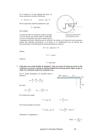 En el instante en el que despega del suelo, no
     existe aceleración vertical ni horizontal:

        F – N cos α = 0            N sen α – mg = 0                                 r
                                                                                                       F
     De las expresiones anteriores deducimos que:
                                                                                        )α
                                                                                        N         A
                       F = mg cotg α                                                        N
                                                                           mg
                                                                                                  h
     Otro método:

     La suma de todos los momentos respecto al punto                        Aquí no hay reacción porque
                                                                            está despegada del suelo
     A de las fuerzas que actúan sobre la rueda debe
     ser cero en el instante en el que la rueda empieza
     a despegarse del suelo. Obsérvese que la reacción N no influye en el cálculo de estos momentos
     porque está aplicada precisamente en el punto A. Si establecemos que las fuerzas que
     provocarían giros a derechas generan momentos positivos, entonces:

                                          F (r – h) – mgr cos α = 0

     además

                                               h = r – r sen α

     entonces:

                                               F = mg cotg α

7.   Colocamos una cuerda flexible de longitud L sobre una mesa de forma que parte de ella
     cuelga por un extremo. Calcular la máxima longitud de cuerda que puede colgar, sin que se
     caiga, si el coeficiente estático de rozamiento es µe.

     Sea la cuerda homogénea de densidad lineal ρ.
     Entonces:                                                    Roz = µemL-xg                 L-x
                                                                                                                  T
                           m mx mL− x                                                                        T
                     ρ=      =   =
                           L   x   L−x                                                                       x
                                                                                                             mxg
     Por tanto

                     m                  m
              mx =     x       mL−x =     (L − x )
                     L                  L

     En el tramo que cuelga:

                                                                           m
                                         T − mxg = 0 ;                T−     x=0
                                                                           L

     En el tramo apoyado en la mesa:

                                                                               m
                                         T − µemL − x g = 0 ;         T − µe     ( L − x )g = 0
                                                                               L

     Eliminado T y despejando x:

                                                                                                         µe
                                                                                        Resp.: x =            L
                                                                                                       1 + µe




                                    Agustín E. González Morales                                   68
 