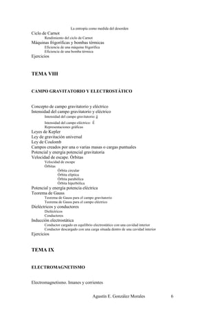 La entropía como medida del desorden
Ciclo de Carnot
       Rendimiento del ciclo de Carnot
Máquinas frigoríficas y bombas térmicas
       Eficiencia de una máquina frigorífica
       Eficiencia de una bomba térmica
Ejercicios



TEMA VIII


CAMPO GRAVITATORIO Y ELECTROSTÁTICO


Concepto de campo gravitatorio y eléctrico
Intensidad del campo gravitatorio y eléctrico
                                          r
       Intensidad del campo gravitatorio: g
                                       r
       Intensidad del campo eléctrico: E
       Representaciones gráficas
Leyes de Kepler
Ley de gravitación universal
Ley de Coulomb
Campos creados por una o varias masas o cargas puntuales
Potencial y energía potencial gravitatoria
Velocidad de escape. Órbitas
       Velocidad de escape
       Órbitas
               Órbita circular
               Órbita elíptica
               Órbita parabólica
               Órbita hiperbólica
Potencial y energía potencia eléctrica
Teorema de Gauss
       Teorema de Gauss para el campo gravitatorio
       Teorema de Gauss para el campo eléctrico
Dieléctricos y conductores
       Dieléctricos
       Conductores
Inducción electrostática
       Conductor cargado en equilibrio electrostático con una cavidad interior
       Conductor descargado con una carga situada dentro de una cavidad interior
Ejercicios


TEMA IX


ELECTROMAGNETISMO


Electromagnetismo. Imanes y corrientes


                                       Agustín E. González Morales                 6
 