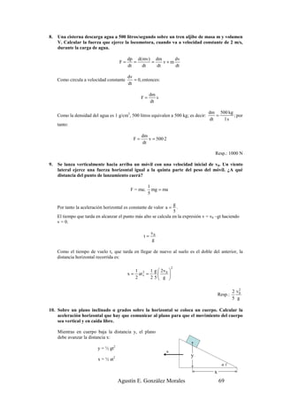 8.   Una cisterna descarga agua a 500 litros/segundo sobre un tren aljibe de masa m y volumen
     V. Calcular la fuerza que ejerce la locomotora, cuando va a velocidad constante de 2 m/s,
     durante la carga de agua.

                                            dp d(mv) dm      dv
                                       F=      =    =    v+m
                                            dt   dt   dt     dt

                                            dv
     Como circula a velocidad constante        = 0, entonces:
                                            dt

                                                         dm
                                                    F=      v
                                                         dt

                                                                                      dm 500 kg
     Como la densidad del agua es 1 g/cm3, 500 litros equivalen a 500 kg; es decir:      =      ; por
                                                                                      dt   1s
     tanto:

                                                    dm
                                               F=      v = 500·2
                                                    dt

                                                                                         Resp.: 1000 N

9.   Se lanza verticalmente hacia arriba un móvil con una velocidad inicial de v0. Un viento
     lateral ejerce una fuerza horizontal igual a la quinta parte del peso del móvil. ¿A qué
     distancia del punto de lanzamiento caerá?

                                                         1
                                             F = ma;       mg = ma
                                                         5

                                                                  g
     Por tanto la aceleración horizontal es constante de valor a =  .
                                                                  5
     El tiempo que tarda en alcanzar el punto más alto se calcula en la expresión v = v0 –gt haciendo
     v = 0.

                                                          v0
                                                     t=
                                                          g

     Como el tiempo de vuelo tv que tarda en llegar de nuevo al suelo es el doble del anterior, la
     distancia horizontal recorrida es:

                                                                     2
                                                 1 2 1 g  2v 0 
                                            x=     at v =       
                                                 2        2 5 g 
                                                                

                                                                                                        2
                                                                                                     2 v0
                                                                                            Resp.:
                                                                                                     5 g

10. Sobre un plano inclinado α grados sobre la horizontal se coloca un cuerpo. Calcular la
    aceleración horizontal que hay que comunicar al plano para que el movimiento del cuerpo
    sea vertical y en caída libre.

     Mientras en cuerpo baja la distancia y, el plano
     debe avanzar la distancia x:

                          y = ½ gt2
                                                                 a
                                   2                                       y
                          x = ½ at
                                                                                              α(
                                                                                        x
                                       Agustín E. González Morales                          69
 