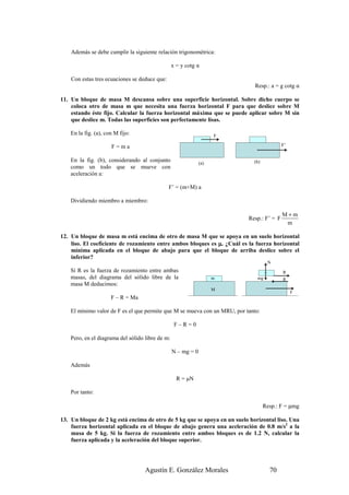Además se debe cumplir la siguiente relación trigonométrica:

                                                  x = y cotg α

    Con estas tres ecuaciones se deduce que:
                                                                              Resp.: a = g cotg α

11. Un bloque de masa M descansa sobre una superficie horizontal. Sobre dicho cuerpo se
    coloca otro de masa m que necesita una fuerza horizontal F para que deslice sobre M
    estando éste fijo. Calcular la fuerza horizontal máxima que se puede aplicar sobre M sin
    que deslice m. Todas las superficies son perfectamente lisas.

    En la fig. (a), con M fijo:                                      F

                      F=ma                                                                 F’


    En la fig. (b), considerando al conjunto                   (a)           (b)
    como un todo que se mueve con
    aceleración a:

                                               F’ = (m+M) a

    Dividiendo miembro a miembro:

                                                                                           M+m
                                                                           Resp.: F’ = F
                                                                                            m

12. Un bloque de masa m está encima de otro de masa M que se apoya en un suelo horizontal
    liso. El coeficiente de rozamiento entre ambos bloques es µ. ¿Cuál es la fuerza horizontal
    mínima aplicada en el bloque de abajo para que el bloque de arriba deslice sobre el
    inferior?
                                                                                    N
    Si R es la fuerza de rozamiento entre ambas                                            R
    masas, del diagrama del sólido libre de la                       m         mg          R
    masa M deducimos:
                                                                     M
                                                                                                F
                      F – R = Ma

    El mínimo valor de F es el que permite que M se mueva con un MRU, por tanto:

                                                   F–R=0

    Pero, en el diagrama del sólido libre de m:

                                                  N – mg = 0

    Además

                                                    R = µN

    Por tanto:

                                                                                   Resp.: F = µmg

13. Un bloque de 2 kg está encima de otro de 5 kg que se apoya en un suelo horizontal liso. Una
    fuerza horizontal aplicada en el bloque de abajo genera una aceleración de 0.8 m/s2 a la
    masa de 5 kg. Si la fuerza de rozamiento entre ambos bloques es de 1.2 N, calcular la
    fuerza aplicada y la aceleración del bloque superior.




                                    Agustín E. González Morales                      70
 