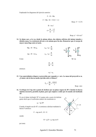 Empleando los diagramas del ejercicio anterior:

                                                 F – R = Ma

                                         F = Ma + R = 5·0.8 + 1.2
                                                                                     Resp.: F = 5.2 N

                                                   R = m a’

                                                        R 1.2
                                                 a' =     =
                                                        m   2

                                                                                Resp.:a’ = 0.6 m/s2

14. Se dejan caer, a la vez, desde la misma altura, dos objetos esféricos del mismo tamaño y
    distinta masa. La resistencia del aire es la misma para los dos. Demostrar que el cuerpo de
    mayor masa llega antes al suelo.

                                                         R
                Mg – R = M aM                 aM = g −                          R                   R
                                                         M
                                                                       aM                am
                                                         R
                mg – R = m am                 am = g −
                                                         m                      Mg                  mg

    Como                                                                             M >m

                                                     R R
                                                      <
                                                     M m

    entonces

                                                     aM > am

15. Una ametralladora dispara n proyectiles por segundo a v m/s. La masa del proyectil es m.
    ¿Cuánto vale la fuerza media ejercida sobre el blanco?

                                                     ∆p n (mv)
                                              Fm =      =
                                                     ∆t    1
                                                                                              Resp.: nmv

16. Un bloque de 2 kg está a punto de deslizar por un plano rugoso de 30º. Calcular la fuerza
    mínima necesaria, paralela al plano, para que empiece a subir por él cuando esté inclinado
    45º.

    Si con el plano inclinado 30º el cuerpo está a punto de deslizar
                                                                        N
    quiere decir que el coeficiente estático de rozamiento es                            F

                                µe = tg 30º
                                                                                                  θ = 45
    Cuando el ángulo sea de 45º, si comienza a deslizar mediante la
    fuerza F entonces:
                                                                            R       mg
                         F – mg sen θ – R = 0

    siendo

                                          R = µeN = µe mg cos θ

    por tanto



                                    Agustín E. González Morales                              71
 