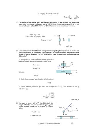 F = mg (tg 30º cos 45º + sen 45º)
                                                                                                1   1 
                                                                                       Resp.: 2
                                                                                                  +    Kp
                                                                                                       
                                                                                                2    6

17. Un hombre se encuentra sobre una balanza de resorte en un ascensor que posee una
    aceleración ascendente. La balanza marca 960 N. Pero, si coge una masa de 20 kg en sus
    masas, la balanza indica 1200 N. Con g = 10 m/s2 calcular la aceleración del ascensor.




                      960 – mg = ma
                                                                   T = 960                        T’ = 1200
              1200 – (m + 20) g = (m + 20) a

                                         Resp.: a = 2 m/s2                             a


                                                                         mg
                                                                                            (m + 20)g


18. Un camión que circula a 108 km/h transporta un cuerpo frágil sobre el suelo de su caja con
    coeficiente estático de rozamiento caja-cuerpo 0.3. El conductor quiere detener el camión
    sin que el cuerpo se deslice. Con g = 10 en el S.I., ¿cuál es la distancia mínima de parada
    del camión?

    En el diagrama del sólido libre de la masa m que tiene a
    desplazarse hacia la derecha cuando el camión frena:                               N                 SR
                          –R = – m a                                            m                        (+)
                                                                         R
                                                                               mg          a
                          N – mg = 0                                     R
                                                                               camión
    Además:                                                                                                    v0
                                                                                                 a
                            R = µN

    De donde deducimos que la aceleración de la frenada es:

                                                  a = µg

    El camión termina parándose, por tanto, en la expresión v 2 = v 0 − 2as hacemos v = 0 y
                                                                    2

    deducimos que:

                                                               2
                                                    108 
                                                 2      
                                                  =
                                                v0   3.6 
                                            s=
                                               2µg 2·0.3·10
                                                                                                     Resp.: 150 m

19. Un vagón se mueve a 5 m/s2. Un objeto de 2 kg
    cuelga del techo por una cuerda sin peso, ¿qué
    ángulo forma la cuerda con la vertical? (g = 10 en                                               θ
                                                                             T cos θ
    el S.I.)                                                                                                    a
                                                                                                T sen θ
                        T sen θ = ma
                                                                                           mg
                      T cos θ – mg = 0




                                   Agustín E. González Morales                                           72
 