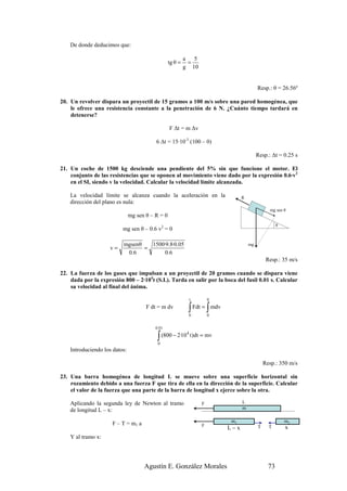 De donde deducimos que:

                                                           a   5
                                                  tg θ =     =
                                                           g 10


                                                                                               Resp.: θ = 26.56º

20. Un revolver dispara un proyectil de 15 gramos a 100 m/s sobre una pared homogénea, que
    le ofrece una resistencia constante a la penetración de 6 N. ¿Cuánto tiempo tardará en
    detenerse?

                                                  F ∆t = m ∆v

                                          6 ∆t = 15·10-3 (100 – 0)

                                                                                               Resp.: ∆t = 0.25 s

21. Un coche de 1500 kg desciende una pendiente del 5% sin que funcione el motor. El
    conjunto de las resistencias que se oponen al movimiento viene dado por la expresión 0.6·v2
    en el SI, siendo v la velocidad. Calcular la velocidad límite alcanzada.

    La velocidad límite se alcanza cuando la aceleración en la                        R
    dirección del plano es nula:
                                                                                                     mg sen θ
                               mg sen θ – R = 0
                                                                                                          θ
                          mg sen θ – 0.6 v2 = 0

                          mgsenθ   1500·9.8·0.05                                          mg
                     v=          =
                           0 .6         0 .6
                                                                                                    Resp.: 35 m/s

22. La fuerza de los gases que impulsan a un proyectil de 20 gramos cuando se dispara viene
    dada por la expresión 800 – 2·104t (S.I.). Tarda en salir por la boca del fusil 0.01 s. Calcular
    su velocidad al final del ánima.

                                                                t         0
                                      F dt = m dv           ∫
                                                            0
                                                                          ∫
                                                                    Fdt = mdv
                                                                          0


                                          0.01

                                           ∫ (800 − 2·10 t)dt = mv
                                                            4

                                           0
    Introduciendo los datos:

                                                                                                   Resp.: 350 m/s

23. Una barra homogénea de longitud L se mueve sobre una superficie horizontal sin
    rozamiento debido a una fuerza F que tira de ella en la dirección de la superficie. Calcular
    el valor de la fuerza que una parte de la barra de longitud x ejerce sobre la otra.

    Aplicando la segunda ley de Newton al tramo                       F               L
                                                                                      m
    de longitud L – x:
                                                                                m1                            m2
                      F – T = m1 a                                    F
                                                                                L−x            T     T        x
    Y al tramo x:




                                     Agustín E. González Morales                                     73
 
