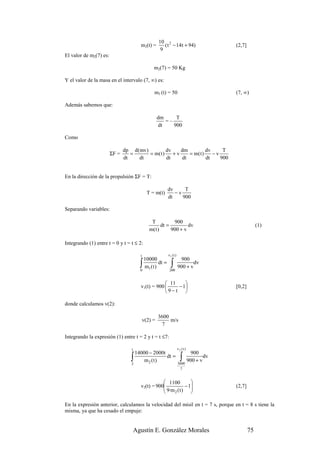 10 2
                                        m2(t) =         ( t − 14t + 94)                      (2,7]
                                                      9
El valor de m2(7) es:

                                                 m2(7) = 50 Kg

Y el valor de la masa en el intervalo (7, ∞) es:

                                                  m3 (t) = 50                                (7, ∞)

Además sabemos que:

                                                     dm     T
                                                        =–
                                                     dt    900

Como

                               dp d(mv)          dv    dm          dv     T
                        ΣF =      =     = m( t )    +v    = m( t )    −v
                               dt   dt           dt    dt          dt    900


En la dirección de la propulsión ΣF = T:

                                                            dv     T
                                              T = m(t)         −v
                                                            dt    900

Separando variables:

                                                T           900
                                                      dt =         dv                                     (1)
                                               m( t )      900 + v

Integrando (1) entre t = 0 y t = t ≤ 2:

                                        t                   v1 ( t )
                                            10000                       900
                                        ∫
                                        0
                                            m1 ( t )
                                                     dt =     ∫
                                                             200
                                                                       900 + v
                                                                               dv


                                                     11    
                                        v1(t) = 900     − 1                                [0,2]
                                                     9−t 

donde calculamos v(2):

                                                     3600
                                            v(2) =        m/s
                                                      7

Integrando la expresión (1) entre t = 2 y t = t ≤7:

                                  t                                    v2 (t)
                                      14000 − 2000t                              900
                                  ∫
                                  2
                                          m2 (t)
                                                    dt =                 ∫
                                                                       3600
                                                                                900 + v
                                                                                        dv

                                                                         7


                                                    1100        
                                                    9·m ( t ) −1
                                        v2(t) = 900                                        (2,7]
                                                       2        

En la expresión anterior, calculamos la velocidad del misil en t = 7 s, porque en t = 8 s tiene la
misma, ya que ha cesado el empuje:


                                      Agustín E. González Morales                                    75
 