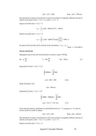 v(8) = v(7) = 1300                               Resp.: v(8) = 1300 m/s

Para determinar el espacio recorrido por el misil en los primeros 4 segundos, debemos efectuar el
cálculo en dos partes: entre t = 0 y t = 2, y entre t = 2 y t = 4:

Espacio recorrido entre t = 0 y t = 2:

                                     2
                            s0–2 = ∫ v1 ( t )dt = 9900 ln (9/7) – 1800 m
                                     0


Espacio recorrido entre t = 2 y t = 4:

                                     4
                                                                    5
                            s2–4 =   ∫
                                     2
                                       v 2 ( t )dt = 6600 5 arctag      − 1800 m
                                                                    10 
                                                                       

El espacio total recorrido será la suma de los dos calculados s = s0–2 + s2–4:
                                                                                           Resp.: s = 2134.606 m

Método simplificado:

Supongamos que la masa del misil permanece constante e igual a 100 Kg:

         dv                                          dv
ΣF = m      :                            T = 100                               Tdt = 100 dv                  (2)
         dt                                          dt


Integrando (2) entre t = 0 y t = t ≤ 2:

                                            t              v1 ( t )

                                            ∫ 10000dt = ∫ 100dv
                                            0               200



                                                v1(t) = 200 + 100t                     [0,2]

donde calculamos v(2):

                                                  v(2) = 400 m/s

Integrando (2) entre t = 2 y t = t ≤7:

                                     t                                v2 (t)

                                     ∫
                                     2
                                         (14000 − 2000t )dt =           ∫ 100dv
                                                                       400


                                         v2(t) = 10 (–t2 + 14t +16)                    (2,7]


En la expresión anterior, calculamos la velocidad del misil en t = 7 s, porque en t = 8 s tiene la
misma, ya que ha cesado el empuje:

                                         v(8) = v(7) = 650                                Resp.: v(8) = 650 m/s

Para determinar el espacio recorrido por el misil en los primeros 4 segundos, debemos efectuar el
cálculo en dos partes: entre t = 0 y t = 2, y entre t = 2 y t = 4:

Espacio recorrido entre t = 0 y t = 2:


                                  Agustín E. González Morales                                       76
 