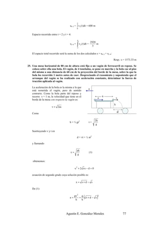 2
                                         s0–2 = ∫ v1 ( t )dt = 600 m
                                                  0


    Espacio recorrido entre t = 2 y t = 4:

                                                  4
                                                                  2920
                                         s2–4 =   ∫ v (t)dt =
                                                  2
                                                       2
                                                                   3
                                                                       m


    El espacio total recorrido será la suma de los dos calculados s = s0–2 + s2–4:

                                                                                     Resp.: s = 1573.33 m

25. Una mesa horizontal de 80 cm de altura está fija a un vagón de ferrocarril en reposo. Se
    coloca sobre ella una bola. El vagón, de 4 toneladas, se pone en marcha y la bola cae al piso
    del mismo a una distancia de 60 cm de la proyección del borde de la mesa, sobre la que la
    bola ha recorrido 1 metro antes de caer. Despreciando el rozamiento y suponiendo que el
    arranque del vagón se ha realizado con aceleración constante, determinar la fuerza de
    tracción aplicada al vagón.

    La aceleración de la bola es la misma a la que
                                                              a
    está sometida el vagón, pero de sentido
    contrario. Como la bola parte del reposo y
    recorre s = 1 m, la velocidad que tiene en el                              s
                                                                           a             v
    borde de la mesa con respecto la vagón es:
                                                                                     h
                       v = 2as

    Como
                                                                                         d

                                                                      2h
                                        h = ½ gt2               t=
                                                                       g

    Sustituyendo v y t en

                                                  d = vt + ½ at2

    y llamando

                                                  ah
                                         x=                     (1)
                                                   g

    obtenemos:

                                              x 2 + 2 sx − d = 0

    ecuación de segundo grado cuya solución posible es:

                                                  x = s+d − s

    De (1):


                                        a=
                                              gx 2 g
                                               h
                                                  =
                                                    h
                                                           ( s + d − s)    2




                                     Agustín E. González Morales                             77
 