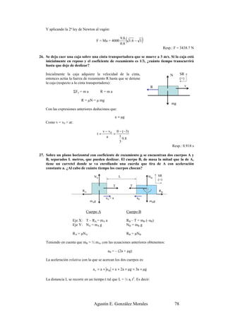 Y aplicando la 2ª ley de Newton al vagón:


                                          F = Ma = 4000
                                                            9.8
                                                            0 .8
                                                                   ( 1 .6 − 1 )
                                                                                              Resp.: F = 3438.7 N

26. Se deja caer una caja sobre una cinta transportadora que se mueve a 3 m/s. Si la caja está
    inicialmente en reposo y el coeficiente de rozamiento es 1/3, ¿cuánto tiempo transcurrirá
    hasta que deje de deslizar?

    Inicialmente la caja adquiere la velocidad de la cinta,                                       N        SR
    entonces actúa la fuerza de rozamiento R hasta que se detiene                                          (+)
    la caja (respecto a la cinta transportadora):
                                                                                   R                             v
                        ΣFx = m a           R=ma

                            R = µN = µ mg
                                                                                                   mg
    Con las expresiones anteriores deducimos que:

                                                         a = µg
    Como v = v0 + at:

                                               v − v 0 0 − (−3)
                                          t=          =
                                                 a       1
                                                           9 .8
                                                         3
                                                                                                   Resp.: 0.918 s

27. Sobre un plano horizontal con coeficiente de rozamiento µ se encuentran dos cuerpos A y
    B, separados L metros, que pueden deslizar. El cuerpo B, de masa la mitad que la de A,
    tiene un carretel donde se va enrollando una cuerda que tira de A con aceleración
    constante a. ¿Al cabo de cuánto tiempo los cuerpos chocan?

                                      NA                   L                      NB    SR
                                                                                        (+)
                                                     T                T
                             RA                                                         RB

                                                aA = a                    aB
                                    mAg                                           mBg


                               Cuerpo A                            Cuerpo B

                      Eje X: T – RA = mA a                         RB – T = mB (–aB)
                      Eje Y: NA = mA g                             NB = mB g

                      RA = µNA                                     RB = µNB

    Teniendo en cuenta que mB = ½ mA, con las ecuaciones anteriores obtenemos:

                                                  aB = – (2a + µg)

    La aceleración relativa con la que se acercan los dos cuerpos es:

                                     a r = a + a B = a + 2a + µg = 3a + µg

    La distancia L se recorre en un tiempo t tal que L = ½ ar t2. Es decir:




                                      Agustín E. González Morales                                     78
 