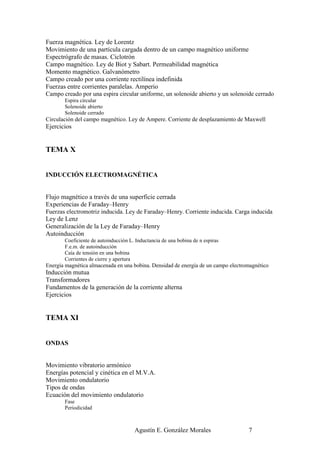 Fuerza magnética. Ley de Lorentz
Movimiento de una partícula cargada dentro de un campo magnético uniforme
Espectrógrafo de masas. Ciclotrón
Campo magnético. Ley de Biot y Sabart. Permeabilidad magnética
Momento magnético. Galvanómetro
Campo creado por una corriente rectilínea indefinida
Fuerzas entre corrientes paralelas. Amperio
Campo creado por una espira circular uniforme, un solenoide abierto y un solenoide cerrado
       Espira circular
       Solenoide abierto
       Solenoide cerrado
Circulación del campo magnético. Ley de Ampere. Corriente de desplazamiento de Maxwell
Ejercicios


TEMA X


INDUCCIÓN ELECTROMAGNÉTICA


Flujo magnético a través de una superficie cerrada
Experiencias de Faraday–Henry
Fuerzas electromotriz inducida. Ley de Faraday–Henry. Corriente inducida. Carga inducida
Ley de Lenz
Generalización de la Ley de Faraday–Henry
Autoinducción
       Coeficiente de autoinducción L. Inductancia de una bobina de n espiras
       F.e.m. de autoinducción
       Caía de tensión en una bobina
       Corrientes de cierre y apertura
Energía magnética almacenada en una bobina. Densidad de energía de un campo electromagnético
Inducción mutua
Transformadores
Fundamentos de la generación de la corriente alterna
Ejercicios


TEMA XI


ONDAS


Movimiento vibratorio armónico
Energías potencial y cinética en el M.V.A.
Movimiento ondulatorio
Tipos de ondas
Ecuación del movimiento ondulatorio
       Fase
       Periodicidad



                                      Agustín E. González Morales                  7
 
