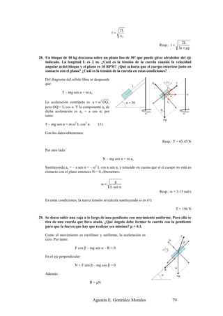 2L
                                                 t=
                                                      ar
                                                                                                          2L
                                                                               Resp.: t =
                                                                                                        3a + µg

28. Un bloque de 10 kg descansa sobre un plano liso de 30º que puede girar alrededor del eje
    indicado. La longitud L es 2 m. ¿Cuál es la tensión de la cuerda cuando la velocidad
    angular ω del bloque y el plano es 10 RPM? ¿Qué ω haría que el cuerpo estuviese justo en
    contacto con el plano? ¿Cuál es la tensión de la cuerda en estas condiciones?

   Del diagrama del sólido libre se desprende
                                                                          N           (+)           T
   que:
                                                               L
                                                                                         ax
              T – mg sen α = m ax                                                O
                                                                                           α
                                                                                                                 Q
                                                                                               a

   La aceleración centrípeta es a = ω 2 OQ,                α = 30                        ay
   pero OQ = L cos α. Y la componente ax de
   dicha aceleración es ax = a cos α; por                                       α
                                                                     ω                                       ω
   tanto:
                                                                                    mg
   T – mg sen α = m ω2 L cos2 α       (1)

   Con los datos obtenemos:

                                                                                 Resp.: T = 65.45 N

   Por otro lado:

                                            N – mg cos α = m ay

   Sustituyendo ay = – a sen α = – ω2 L cos α sen α, y teniendo en cuenta que si el cuerpo no está en
   contacto con el plano entonces N = 0, obtenemos:

                                                   g
                                           ω=
                                                L sen α
                                                                               Resp.: ω = 3.13 rad/s

   En estas condiciones, la nueva tensión se calcula sustituyendo ω en (1):

                                                                                                    T = 196 N

29. Se desea subir una caja a lo largo de una pendiente con movimiento uniforme. Para ello se
    tira de una cuerda que lleva atada. ¿Qué ángulo debe formar la cuerda con la pendiente
    para que la fuerza que hay que realizar sea mínima? µ = 0.1.

   Como el movimiento es rectilíneo y uniforme, la aceleración es                                        F
   cero. Por tanto:                                                                        N
                                                                                                             β

                       F cos β – mg sen α – R = 0                                    (+)

   En el eje perpendicular:

                       N + F sen β – mg cos β = 0
                                                                                                    α
                                                                                     R
   Además:                                                                       α                  mg

                                  R = µN



                                    Agustín E. González Morales                                    79
 
