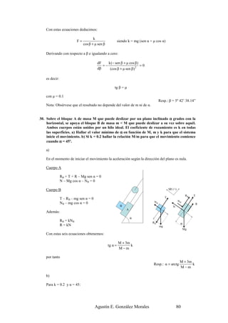 Con estas ecuaciones deducimos:

                                       k
                           F=                              siendo k = mg (sen α + µ cos α)
                                cos β + µ sen β

    Derivando con respecto a β e igualando a cero:

                                         dF    k (− sen β + µ cos β )
                                            =−                        =0
                                         dβ     (cos β + µ sen β) 2

    es decir:

                                                      tg β = µ

    con µ = 0.1
                                                                                       Resp.: β = 5º 42’ 38.14”
    Nota: Obsérvese que el resultado no depende del valor de m ni de α.


30. Sobre el bloque A de masa M que puede deslizar por un plano inclinado α grados con la
    horizontal, se apoya el bloque B de masa m < M que puede deslizar a su vez sobre aquél.
    Ambos cuerpos están unidos por un hilo ideal. El coeficiente de rozamiento es k en todas
    las superficies. a) Hallar el valor mínimo de α en función de M, m y k para que el sistema
    inicie el movimiento. b) Si k = 0.2 hallar la relación M/m para que el movimiento comience
    cuando α = 45º.

    a)

    En el momento de iniciar el movimiento la aceleración según la dirección del plano es nula.

    Cuerpo A

                RB + T + R – Mg sen α = 0
                N – Mg cos α – NB = 0

    Cuerpo B                                                                                    SR (+)

                                                                                                               RB   T
                T – RB – mg sen α = 0                                                       T
                                                                                                         NB
                NB – mg cos α = 0                                                 NB
                                                                                                                        R
                                                            B                                      N
                                                                 A
    Además:
                                                                     α
                RB = kNB
                R = kN
                                                                                 RB                       α
                                                                                       mg
                                                                                                              Mg
    Con estas seis ecuaciones obtenemos:

                                                           M + 3m
                                                  tg α =          k
                                                           M−m

    por tanto
                                                                                                          M + 3m
                                                                                  Resp.: α = arctg               k
                                                                                                          M−m

    b)

    Para k = 0.2 y α = 45:




                                        Agustín E. González Morales                                    80
 
