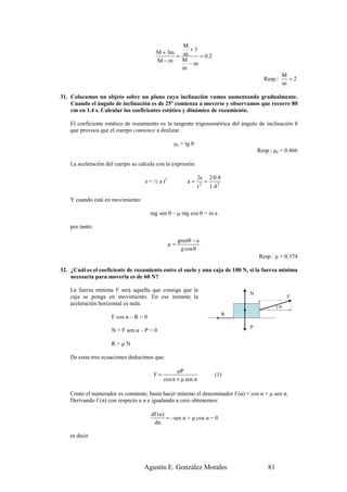 M
                                                    +3
                                         M + 3m
                                                = m    = 0 .2
                                         M−m      M
                                                    −m
                                                  m
                                                                                               M
                                                                                      Resp.:     =2
                                                                                               m

31. Colocamos un objeto sobre un plano cuya inclinación vamos aumentando gradualmente.
    Cuando el ángulo de inclinación es de 25º comienza a moverse y observamos que recorre 80
    cm en 1.4 s. Calcular los coeficientes estático y dinámico de rozamiento.

    El coeficiente estático de rozamiento es la tangente trigonométrica del ángulo de inclinación θ
    que provoca que el cuerpo comience a deslizar.

                                                  µe = tg θ
                                                                                    Resp.: µe = 0.466

    La aceleración del cuerpo se calcula con la expresión:

                                                               2s 2·0.8
                                    s = ½ a t2            a=      =
                                                               t 2 1 .4 2

    Y cuando está en movimiento:

                                       mg sen θ – µ mg cos θ = m a

    por tanto:

                                                      gsenθ − a
                                                 µ=
                                                       g cos θ
                                                                                    Resp.: µ = 0.374

32. ¿Cuál es el coeficiente de rozamiento entre el suelo y una caja de 100 N, si la fuerza mínima
    necesaria para moverla es de 60 N?

    La fuerza mínima F será aquella que consiga que la
                                                                                N
    caja se ponga en movimiento. En ese instante la                                               F
    aceleración horizontal es nula.
                                                                                             )α
                                                                            R
                     F cos α – R = 0
                                                                                P
                     N + F sen α – P = 0

                     R=µN

    De estas tres ecuaciones deducimos que:

                                                   µP
                                        F=                            (1)
                                             cos α + µ sen α

    Como el numerador es constante, basta hacer mínimo el denominador f (α) = cos α + µ sen α.
    Derivando f (α) con respecto a α e igualando a cero obtenemos:

                                       df (α)
                                              = –sen α + µ cos α = 0
                                        dα

    es decir




                                   Agustín E. González Morales                          81
 