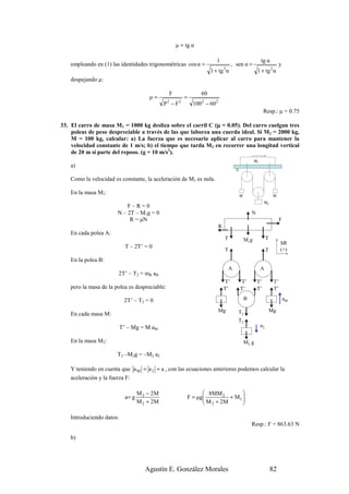 µ = tg α

                                                                         1                                   tg α
    empleando en (1) las identidades trigonométricas cos α =                           , sen α =                           y
                                                                       1 + tg α  2
                                                                                                         1 + tg 2 α
    despejando µ:

                                                F                 60
                                        µ=                =
                                               P −F
                                                2     2
                                                              100 2 − 60 2
                                                                                                              Resp.: µ = 0.75

                                                              µ
33. El carro de masa M1 = 1000 kg desliza sobre el carril C (µ = 0.05). Del carro cuelgan tres
    poleas de peso despreciable a través de las que laborea una cuerda ideal. Si M2 = 2000 kg,
    M = 100 kg, calcular: a) La fuerza que es necesario aplicar al carro para mantener la
    velocidad constante de 1 m/s; b) el tiempo que tarda M2 en recorrer una longitud vertical
    de 20 m si parte del reposo. (g = 10 m/s2).
                                                                                                        M1
    a)
                                                                                         C

    Como la velocidad es constante, la aceleración de M1 es nula.

    En la masa M1:                                                                           M                         M
                                                                                                                 M2
                            F–R=0
                        N – 2T – M1g = 0                                                             N
                             R = µN                                                                                         F
                                                                             R
    En cada polea A:
                                                                                 T               M1g              T
                                                                                                                            SR
                             T – 2T’ = 0                                                                                    (+)
                                                                                 T                                T
    En la polea B:
                                                                                     A                       A
                         2T’ – T2 = mB aB
                                                                                  T’         T’          T’            T’
    pero la masa de la polea es despreciable:                                    T’          T’          T’            T’

                            2T’ – T2 = 0                                                         B                              aM

                                                                             Mg           T2                          Mg
    En cada masa M:
                                                                                          T2
                           T’ – Mg = M aM                                                                    a2

    En la masa M2:                                                                               M2 g

                        T2 –M2g = –M2 a2

    Y teniendo en cuenta que a M = a 2 = a , con las ecuaciones anteriores podemos calcular la
    aceleración y la fuerza F:

                                    M 2 − 2M                     8MM 2       
                             a= g                         F = µg
                                                                 M + 2M + M1 
                                                                              
                                    M 2 + 2M                     2           

    Introduciendo datos:
                                                                                                     Resp.: F = 863.63 N

    b)




                                       Agustín E. González Morales                                                    82
 