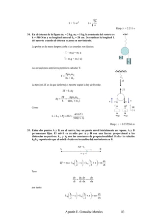 2h
                                         h = ½ a t2        t=
                                                                 a
                                                                                      Resp.: t = 2.211 s

34. En el sistema de la figura m1 = 2 kg, m2 = 1 kg, la constante del resorte es
    k = 500 N/m y su longitud natural L0 = 20 cm. Determinar la longitud L
    del resorte cuando el sistema se pone en movimiento.

    La polea es de masa despreciable y las cuerdas son ideales:

                                      T – m2g = m2 a
                                                                                            m2
                                   T– m1g = m1(–a)
                                                                                                          m1


    Las ecuaciones anteriores permiten calcular T:

                                      2gm1m 2
                                 T=
                                      m1 + m 2
                                                                                             2T
    La tensión 2T es la que deforma el resorte según la ley de Hooke:
                                                                                                 2T
                                  2T = k ∆y

                                 2T     4gm1m 2
                          ∆y =      =
                                  k   k (m1 + m 2 )                        a      T                   T
                                                                                                               a

                                                                                  T                   T
    Como                                                                                                           SR
                                                                                                                   (+)
                                               4·9.8·2·1
                      L = L 0 + ∆y = 0.2 +                                            m2g         m1g
                                              500(2 + 1)

                                                                               Resp.: L = 0.252266 m

35. Entre dos puntos A y B, en el centro, hay un punto móvil inicialmente en reposo. A y B
    permanecen fijos. El móvil es atraído por A y B con una fuerza proporcional a las
    distancias respectivas. kA y kB son las constantes de proporcionalidad. Hallar la relación
    kB/kA suponiendo que el móvil efectúa su inversión del movimiento en B.

                                                  AB = L
                              A                                       B

                                                       x


                                            L           L         dv
                              ΣF = m a: k B  − x  − k A  + x  = m
                                            2           2         dt

    Pero

                                             dv dx dv    dv
                                               =      =v
                                             dt dt dx    dx

    por tanto:

                                          L           L          dv
                                      k B  − x  − k A  + x  = mv
                                          2           2          dx




                                      Agustín E. González Morales                            83
 