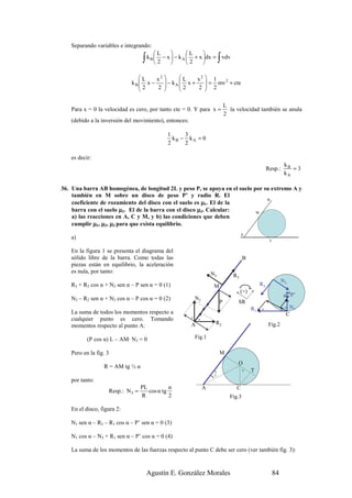 Separando variables e integrando:
                                        L             L    
                                  ∫k   B
                                         2
                                            − x  − k A  + x dx = vdv
                                                        2                ∫
                              L    x2                 2 
                            kB x −     − k A  L x + x  = 1 mv 2 + cte
                              2    2        2       2  2
                                                         

                                                                                L
   Para x = 0 la velocidad es cero, por tanto cte = 0. Y para x =                 la velocidad también se anula
                                                                                2
   (debido a la inversión del movimiento), entonces:

                                             1     3
                                               kB − kA = 0
                                             2     2

   es decir:
                                                                                                                   kB
                                                                                                         Resp.:       =3
                                                                                                                   kA

36. Una barra AB homogénea, de longitud 2L y peso P, se apoya en el suelo por su extremo A y
    también en M sobre un disco de peso P’ y radio R. El
                                                                               B
    coeficiente de rozamiento del disco con el suelo es µ1. El de la
    barra con el suelo µ2. El de la barra con el disco µ3. Calcular:       M
    a) las reacciones en A, C y M, y b) las condiciones que deben
    cumplir µ1, µ2, µ3 para que exista equilibrio.
                                                                                         A
   a)                                                                                                     C

   En la figura 1 se presenta el diagrama del
   sólido libre de la barra. Como todas las                                               B
   piezas están en equilibrio, la aceleración
   es nula, por tanto:                                              N3              R3
                                                                                                                  N3
   R3 + R2 cos α + N2 sen α – P sen α = 0 (1)                           M                           R3
                                                                                         (+)
                                                                                                                       P’
   N3 – R2 sen α + N2 cos α – P cos α = 0 (2)              N2
                                                                            P         SR
                                                                                               R1   α
                                                                                                                   αN1
   La suma de todos los momentos respecto a                                                                        C
                                                       α
   cualquier punto es cero. Tomando                         α
                                                       A                R2                                Fig.2
   momentos respecto al punto A:

          (P cos α) L – AM· N3 = 0                         Fig.1

   Pero en la fig. 3                                                        M
                                                                                      O
                 R = AM tg ½ α
                                                                        α                 α    T
                                                                        2
                                                                    )




   por tanto:
                                  PL          α                 A                    C
                   Resp.: N 3 =      cos α tg
                                  R           2                                   Fig.3

   En el disco, figura 2:

   N1 sen α – R3 – R1 cos α – P’ sen α = 0 (3)

   N1 cos α – N3 + R1 sen α – P’ cos α = 0 (4)

   La suma de los momentos de las fuerzas respecto al punto C debe ser cero (ver también fig. 3):


                                    Agustín E. González Morales                                            84
 