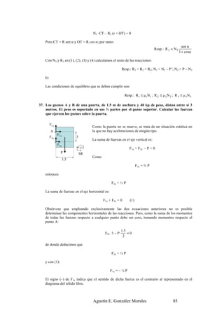 N3 ·CT – R3 (r + OT) = 0

   Pero CT = R sen α y OT = R cos α; por tanto:
                                                                                                      sen α
                                                                                 Resp.: R 3 = N 3
                                                                                                    1 + cosα

   Con N3 y R3 en (1), (2), (3) y (4) calculamos el resto de las reacciones:

                                                          Resp.: R1 = R2 = R3; N1 = N3 – P’; N2 = P – N3

   b)

   Las condiciones de equilibrio que se deben cumplir son:

                                                            Resp.: R 1 ≤ µ1N1 ; R 2 ≤ µ 2 N 2 ; R 3 ≤ µ 3 N 3

37. Los goznes A y B de una puerta, de 1.5 m de anchura y 40 kp de peso, distan entre sí 3
    metros. El peso es soportado en sus ⅔ partes por el gozne superior. Calcular las fuerzas
    que ejercen los goznes sobre la puerta.

        F1y
                                    Como la puerta no se mueve, se trata de un situación estática en
        A                           la que no hay aceleraciones de ningún tipo.
              F1x
        F2y               3
                                    La suma de fuerzas en el eje vertical es:
              F2x
                              (+)                              F1y + F2y – P = 0
                P             SR
                                    Como
                    1.5
                                                                     F1y = ⅔ P

   entonces

                                                 F2y = ⅓ P

   La suma de fuerzas en el eje horizontal es:

                                           F1x + F2x = 0       (1)

   Obsérvese que empleando exclusivamente las dos ecuaciones anteriores no es posible
   determinar las componentes horizontales de las reacciones. Pero, como la suma de los momentos
   de todas las fuerzas respecto a cualquier punto debe ser cero, tomando momentos respecto al
   punto A:

                                                          1.5
                                            F2x ·3 – P·       =0
                                                           2

   de donde deducimos que

                                                 F2x = ¼ P

   y con (1):

                                                 F1x = – ¼ P

   El signo (–) de F1x indica que el sentido de dicha fuerza es el contrario al representado en el
   diagrama del sólido libre.



                                    Agustín E. González Morales                                85
 