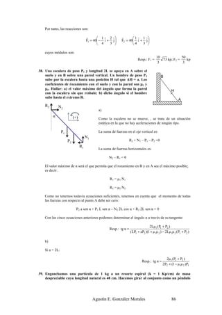 Por tanto, las reacciones son:

                                      r       1 r 2 r      r       1 r 1 r
                                      F1 = 40 − i + j      F2 = 40 i + j 
                                              4    3              4    3 

   cuyos módulos son:
                                                                                        10             50
                                                                          Resp.: F1 =      73 kp; F2 =    kp
                                                                                         3              3

38. Una escalera de peso P1 y longitud 2L se apoya en A sobre el
    suelo y en B sobre una pared vertical. Un hombre de peso P2                             B
    sube por la escalera hasta una posición H tal que AH = a. Los
    coeficientes de rozamiento con el suelo y con la pared son µ1 y
    µ2. Hallar: a) el valor máximo del ángulo que forma la pared                                    H
    con la escalera sin que resbale; b) dicho ángulo si el hombre
    sube hasta el extremo B.
                                                                                                         A
    R2       N2
                                              a)
         α                 (+)                Como la escalera no se mueve, , se trata de un situación
                                              estática en la que no hay aceleraciones de ningún tipo.

                 P1                           La suma de fuerzas en el eje vertical es:
                                      N1
                      P2                                             R2 + N1 – P1 – P2 =0
                                 R1
                                              La suma de fuerzas horizontales es:

                                                     N2 – R1 = 0

    El valor máximo de α será el que permita que el rozamiento en B y en A sea el máximo posible;
    es decir:

                                                     R1 = µ1 N1

                                                     R2 = µ2 N2

    Como no tenemos todavía ecuaciones suficientes, tenemos en cuenta que el momento de todas
    las fuerzas con respecto al punto A debe ser cero:

                             P2 a sen α + P1 L sen α – N2 2L cos α + R2 2L sen α = 0

    Con las cinco ecuaciones anteriores podemos determinar el ángulo α a través de su tangente:

                                                                                   2Lµ1 (P1 + P2 )
                                                     Resp.: tg α =
                                                                     (LP1 + aP2 )(1 + µ1µ 2 ) − 2Lµ1µ 2 (P1 + P2 )

    b)

    Si a = 2L:

                                                                                               2µ1 (P1 + P2 )
                                                                             Resp.: tg α =
                                                                                             2P2 + (1 − µ1µ 2 )P1

39. Enganchamos una partícula de 1 kg a un resorte espiral (k = 1 Kp/cm) de masa
    despreciable cuya longitud natural es 48 cm. Hacemos girar al conjunto como un péndulo




                                           Agustín E. González Morales                              86
 