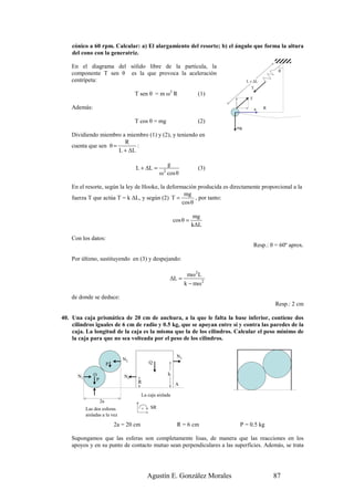 cónico a 60 rpm. Calcular: a) El alargamiento del resorte; b) el ángulo que forma la altura
    del cono con la generatriz.

    En el diagrama del sólido libre de la partícula, la
                                                                                                  θ
    componente T sen θ es la que provoca la aceleración
    centrípeta:                                                                    L + ∆L
                                                                                     T
                                     T sen θ = m ω2 R                   (1)
                                                                                    T

    Además:                                                                              a   R


                                     T cos θ = mg                       (2)
                                                                              mg
    Dividiendo miembro a miembro (1) y (2), y teniendo en
                         R
    cuenta que sen θ =        :
                       L + ∆L

                                                      g
                                     L + ∆L =        2
                                                                        (3)
                                                    ω cos θ

    En el resorte, según la ley de Hooke, la deformación producida es directamente proporcional a la
                                                    mg
    fuerza T que actúa T = k ∆L, y según (2) T =         , por tanto:
                                                   cos θ

                                                                       mg
                                                             cos θ =
                                                                       k∆L

    Con los datos:
                                                                                        Resp.: θ = 60º aprox.

    Por último, sustituyendo en (3) y despejando:

                                                                    mω 2 L
                                                         ∆L =
                                                                   k − mω 2

    de donde se deduce:
                                                                                                 Resp.: 2 cm

40. Una caja prismática de 20 cm de anchura, a la que le falta la base inferior, contiene dos
    cilindros iguales de 6 cm de radio y 0.5 kg, que se apoyan entre sí y contra las paredes de la
    caja. La longitud de la caja es la misma que la de los cilindros. Calcular el peso mínimo de
    la caja para que no sea volteada por el peso de los cilindros.

                                                              N2
                                N2
                         P                    Q

      N1       O                N1                       h
                P
                                      R                      A

                                          La caja aislada
                    2a
           Las dos esferas                +    SR
           aisladas a la vez

                             2a = 20 cm                       R = 6 cm         P = 0.5 kg

    Supongamos que las esferas son completamente lisas, de manera que las reacciones en los
    apoyos y en su punto de contacto mutuo sean perpendiculares a las superficies. Además, se trata




                                              Agustín E. González Morales                        87
 