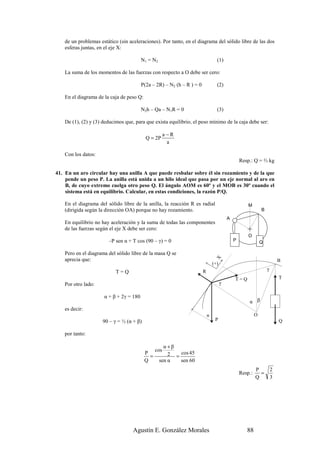de un problemas estático (sin aceleraciones). Por tanto, en el diagrama del sólido libre de las dos
    esferas juntas, en el eje X:

                                         N1 = N2                                  (1)

    La suma de los momentos de las fuerzas con respecto a O debe ser cero:

                                         P(2a – 2R) – N2 (h – R ) = 0             (2)

    En el diagrama de la caja de peso Q:

                                         N2h – Qa – N1R = 0                       (3)

    De (1), (2) y (3) deducimos que, para que exista equilibrio, el peso mínimo de la caja debe ser:

                                                       a−R
                                           Q = 2P
                                                        a

    Con los datos:
                                                                                                  Resp.: Q = ⅔ kg

41. En un aro circular hay una anilla A que puede resbalar sobre él sin rozamiento y de la que
    pende un peso P. La anilla está unida a un hilo ideal que pasa por un eje normal al aro en
    B, de cuyo extremo cuelga otro peso Q. El ángulo AOM es 60º y el MOB es 30º cuando el
    sistema está en equilibrio. Calcular, en estas condiciones, la razón P/Q.

    En el diagrama del sólido libre de la anilla, la reacción R es radial                             M
    (dirigida según la dirección OA) porque no hay rozamiento.                                                 B
                                                                                          A
    En equilibrio no hay aceleración y la suma de todas las componentes
    de las fuerzas según el eje X debe ser cero:
                                                                                                      O
                        –P sen α + T cos (90 – γ) = 0                                         P                Q

    Pero en el diagrama del sólido libre de la masa Q se
                                                                                 X




    aprecia que:                                                                                                           B
                                                                                (+)
                                                                        R                                          γ
                            T=Q
                                                                                              T=Q                          T
    Por otro lado:                                                                    γ

                      α + β + 2γ = 180
                                                                                                      α β
    es decir:
                                                                            α                              O
                     90 – γ = ½ (α + β)                                          P                                         Q

    por tanto:

                                                     α+β
                                                 cos
                                           P           2 = cos 45
                                             =
                                           Q       sen α   sen 60
                                                                                                           P           2
                                                                                                  Resp.:     =
                                                                                                           Q           3




                                    Agustín E. González Morales                                      88
 