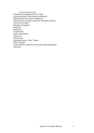 Ecuación general de ondas
Velocidad de propagación de las ondas
Energía asociada al movimiento ondulatorio
Intensidad del movimiento ondulatorio
Atenuación de las ondas armónicas mecánicas esféricas
Absorción de ondas
Principio de Huygens
Reflexión
Refracción
Interferencias
Ondas estacionarias
Difracción
Polarización
Intensidad sonora. Tono. Timbre
Efecto Doppler
Características y espectro de las ondas electromagnéticas
Ejercicios




                                   Agustín E. González Morales   8
 