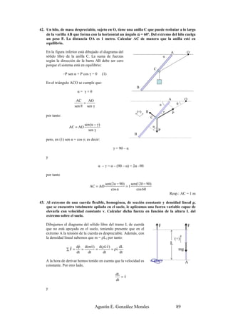 42. Un hilo, de masa despreciable, sujeto en O, tiene una anilla C que puede resbalar a lo largo
    de la varilla AB que forma con la horizontal un ángulo α = 60º. Del extremo del hilo cuelga
    un peso P. La distancia OA es 1 metro. Calcular AC de manera que la anilla esté en
    equilibrio.

    En la figura inferior está dibujado el diagrama del                                       A                 O
    sólido libre de la anilla C. La suma de fuerzas                                       α
    según la dirección de la barra AB debe ser cero
    porque el sistema está en equilibrio:
                                                                                  C
                 –P sen α + P cos γ = 0     (1)

    En el triángulo ACO se cumple que:
                                                                   B
                          α= γ+θ

                         AC    AO                                                             A                 O
                             =                                                        α                θ
                        sen θ sen γ
                                                                   (+)    R               γ       P
    por tanto:                                                                C

                              sen (α − γ)
                    AC = AO                                                     α
                                sen γ                                                 P
                                                                 B
    pero, en (1) sen α = cos γ; es decir:

                                                   γ = 90 – α

    y

                                          α – γ = α – (90 – α) = 2α –90

    por tanto

                                              sen (2α − 90)    sen (120 − 90)
                                  AC = AO                   =1
                                                  cos α            cos 60
                                                                                              Resp.: AC = 1 m

43. Al extremo de una cuerda flexible, homogénea, de sección constante y densidad lineal ρ,
    que se encuentra totalmente apilada en el suelo, le aplicamos una fuerza variable capaz de
    elevarla con velocidad constante v. Calcular dicha fuerza en función de la altura L del
    extremo sobre el suelo.

    Dibujamos el diagrama del sólido libre del tramo L de cuerda                      F                             F
    que no está apoyada en el suelo, teniendo presente que en el
    extremo A la tensión de la cuerda es despreciable. Además, con
    la densidad lineal sabemos que m = ρL; por tanto:                                                 (+)
                         r      r      r                                                      L
                    r dp d(mv) d(ρLv)       r dL
                   ∑F =    =      =      = ρv                                                              mg
                        dt   dt     dt        dt

    A la hora de derivar hemos tenido en cuenta que la velocidad es                                             A
    constante. Por otro lado,

                                                     dL r
                                                        =v
                                                     dt

    y



                                      Agustín E. González Morales                                     89
 