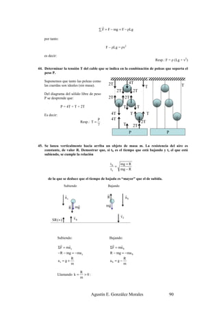 r
                                              ∑ F = F − mg = F − ρLg

    por tanto:

                                                  F – ρLg = ρv2

    es decir:
                                                                                          Resp.: F = ρ (Lg + v2)

44. Determinar la tensión T del cable que se indica en la combinación de poleas que soporta el
    peso P.

    Suponemos que tanto las poleas como                                 4T
    las cuerdas son ideales (sin masa).             2T                                                     T
                                                                                  T
                                                            2T              2T
    Del diagrama del sólido libre de peso
    P se desprende que:                             2T             2T

                 P = 4T + T + 2T                                 T           T
    Es decir:                                          4T               T             T
                                             P         4T
                                  Resp.: T =                                     2T
                                             7                   T          2T
                                                                        P                        P


45. Se lanza verticalmente hacia arriba un objeto de masa m. La resistencia del aire es
    constante, de valor R. Demostrar que, si tb es el tiempo que está bajando y ts el que está
    subiendo, se cumple la relación

                                                       tb     mg + R
                                                          =
                                                       ts     mg − R

      de la que se deduce que el tiempo de bajada es “mayor” que el de subida.
                   Subiendo                        Bajando

                    r                              r               r
                    as                             R               ab
                         r    r                    r
                             mg                   mg
                         R

                             r                                r
                             v0                               vf
         SR (+ )



                Subiendo:                           Bajando:
                 r    r                                 r    r
                ΣF = ma s                              ΣF = ma b
                − R − mg = −ma s                       R − mg = −ma b
                         R                                      R
                as = g +                               ab = g −
                         m                                      m

                                  R
                Llamando k =        >0:
                                  m



                                          Agustín E. González Morales                                90
 