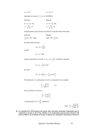 as = g + k                                   ab = g − k
                                  r r       r
            Aplicando la ecuación v = v 0 + at del MRUA:

            Subiendo:                                   Bajando:

            0 = v0 – (g + k)ts                          –vf = 0 – (g –k)tb
                   v                                           v
            t s = 0 (1)                                 t b = 0 (2)
                 g+k                                          g−k

            Energéticamente, para alcanzar una altura h o cayendo desde dicha altura:

            Subiendo:                                   Bajando:
            1                                                          1
               mv 0 − Rh = mgh
                  2
                                                         mgh − Rh =         2
                                                                         mv f
             2                                                         2

            de donde deducimos que:

                                                 R
                                 v0 = v f + 4
                                  2     2
                                                   h
                                                 m
            es decir:

                                 v 0 = v f + 4kh
                                   2     2



                                          r r r           1r
            Además, aplicando la ecuación r = r0 + v 0 t + at 2 del MRUA subiendo:
                                                          2

                                                1
                                 h = vo t s −     (g + k ) t s
                                                             2
                                                2

            por tanto:

                                                           1           2
                                 v 0 = v f + 4 k  v o t s − (g + k ) t s 
                                   2     2
                                                           2             

                             2
            Dividiendo por v 0 , sustituyendo ts de (2) y extrayendo la raíz cuadrada:

                                            vf         g−k
                                               =                        (3)
                                            v0         g+k

            Pero, dividiendo (2) entre (1):

                                                t b vf g + k
                                                   =
                                                t s v0 g − k

                                         R
            y sustituyendo (3) y k =       , obtenemos:
                                         m
                                                                                         tb     mg + R
                                                                                Resp.:      =
                                                                                         ts     mg − R

46. Un automóvil de 1425 kg parte del reposo sobre una pista horizontal. Suponiendo que la
    resistencia al avance es de 15 kp, calcular: a) la aceleración necesaria para alcanzar 120
    km/h en 800 m. En el instante en el que se alcanza esa velocidad se desconecta el motor de




                                      Agustín E. González Morales                          91
 