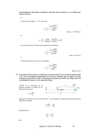 la transmisión, b) determinar la distancia recorrida antes de pararse, y c) el tiempo que
    tarda en hacerlo.

      a)

      Como parte del reposo, v2 = 2as, por tanto:

                                                                 2
                                                       1000 
                                                   120      
                                              v2       3600 
                                           a=    =
                                              2s      2·800
                                                                              Resp.: a = 0.694 m/s2

      b)

                                         F   15 kp   15·9.8 N
                                   a'=     =       =          = 0.103
                                         m 1450 kg 1450 kg

      con esta aceleración recorrerá hasta detenerse una distancia:

                                                      1000 
                                                  120
                                                  2         
                                                 =
                                              v        3600 
                                           s=
                                              2a    2·0.103
                                                                                 Resp.: 5393.74 m
      c)

      La distancia anterior se recorre en un tiempo:

                                                     1000 
                                                 120      
                                              v      3600 
                                            t= =
                                              a     0.103
                                                                                     Resp: 323.6 s

47. Un punto móvil de masa m es atraído por otro fijo de masa M con un fuerza proporcional
    a m y M e inversamente proporcional al cubo de la distancia que los separa, con una
    constante de atracción de valor k. Determinar el tiempo que invierte m en llegar hasta M
    si, partiendo del reposo, L es la separación inicial.


                                                                          x           (+)
   Cuando m se encuentra en la
   posición indicada, el módulo de la         m                 m                             M
   fuerza de atracción es:
                                                                      F
                    mM
                 F=k 3                                                L
                     x

   Aplicando a la masa m la 2ª ley de Newton F = ma, teniendo en cuenta el sistema de referencia
   indicado en la figura:

                                                 mM    dv
                                            −k      =m
                                                 x3    dt

   deducimos que:

                                               dv     M
                                                  = −k 3
                                               dt     x

   pero



                                   Agustín E. González Morales                        92
 