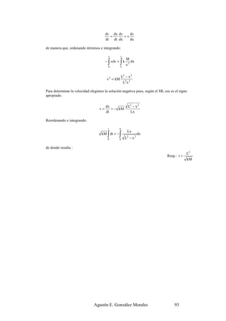 dv dx dv    dv
                                          =      =v
                                        dt dt dx    dx

de manera que, ordenando términos e integrando:

                                         v         x
                                                       M
                                         ∫
                                        − vdv = k
                                         0
                                                   ∫
                                                   L
                                                       x3
                                                          dx



                                                    L2 − x 2
                                        v 2 = kM
                                                     L2 x 2

Para determinar la velocidad elegimos la solución negativa pues, según el SR, ese es el signo
apropiado.

                                        dx               L2 − x 2
                                   v=      = − kM
                                        dt                Lx

Reordenando e integrando:

                                         t      0
                                                        Lx
                                         ∫
                                    kM dt = −
                                         0
                                                ∫
                                                d      L2 − x 2
                                                                  dx


de donde resulta :
                                                                                             L2
                                                                                Resp.: t =
                                                                                             kM




                               Agustín E. González Morales                          93
 