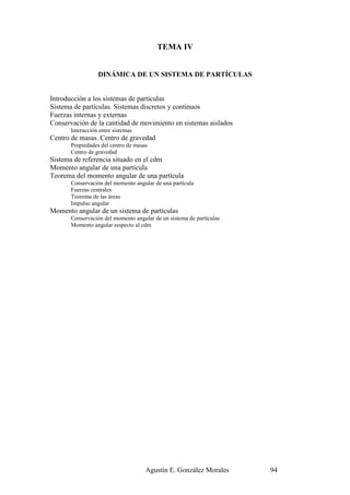 TEMA IV


                  DINÁMICA DE UN SISTEMA DE PARTÍCULAS


Introducción a los sistemas de partículas
Sistema de partículas. Sistemas discretos y continuos
Fuerzas internas y externas
Conservación de la cantidad de movimiento en sistemas aislados
       Interacción entre sistemas
Centro de masas. Centro de gravedad
       Propiedades del centro de masas
       Centro de gravedad
Sistema de referencia situado en el cdm
Momento angular de una partícula
Teorema del momento angular de una partícula
       Conservación del momento angular de una partícula
       Fuerzas centrales
       Teorema de las áreas
       Impulso angular
Momento angular de un sistema de partículas
       Conservación del momento angular de un sistema de partículas
       Momento angular respecto al cdm




                                     Agustín E. González Morales      94
 