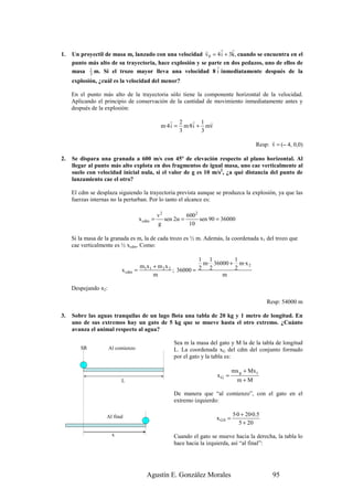 r     r r
1.   Un proyectil de masa m, lanzado con una velocidad v 0 = 4 i + 3k, cuando se encuentra en el
     punto más alto de su trayectoria, hace explosión y se parte en dos pedazos, uno de ellos de
                                                              r
     masa 1 m. Si el trozo mayor lleva una velocidad 8 i inmediatamente después de la
           3
     explosión, ¿cuál es la velocidad del menor?

     En el punto más alto de la trayectoria sólo tiene la componente horizontal de la velocidad.
     Aplicando el principio de conservación de la cantidad de movimiento inmediatamente antes y
     después de la explosión:

                                                  r 2     r 1 r
                                               m·4 i = m·8 i + mv
                                                      3       3
                                                                                               r
                                                                                         Resp: v = (– 4, 0,0)

2.   Se dispara una granada a 600 m/s con 45º de elevación respecto al plano horizontal. Al
     llegar al punto más alto explota en dos fragmentos de igual masa, uno cae verticalmente al
     suelo con velocidad inicial nula, si el valor de g es 10 m/s2, ¿a qué distancia del punto de
     lanzamiento cae el otro?

     El cdm se desplaza siguiendo la trayectoria prevista aunque se produzca la explosión, ya que las
     fuerzas internas no la perturban. Por lo tanto el alcance es:

                                              v2          600 2
                                    x cdm =      sen 2α =       sen 90 = 36000
                                              g            10

     Si la masa de la granada es m, la de cada trozo es ½ m. Además, la coordenada x1 del trozo que
     cae verticalmente es ½ xcdm. Como:

                                                              1 1        1
                                                               m· 36000 + m·x 2
                                     m1x1 + m 2 x 2           2 2        2
                           x cdm   =                ; 36000 =
                                          m                          m

     Despejando x2:

                                                                                              Resp: 54000 m

3.   Sobre las aguas tranquilas de un lago flota una tabla de 20 kg y 1 metro de longitud. En
     uno de sus extremos hay un gato de 5 kg que se mueve hasta el otro extremo. ¿Cuánto
     avanza el animal respecto al agua?

                                                    Sea m la masa del gato y M la de la tabla de longitud
        SR            Al comienzo                   L. La coordenada xG del cdm del conjunto formado
                                                    por el gato y la tabla es:

                                                                               mx g + Mx t
                                                                      xG =
                           L                                                     m+M

                                                    De manera que “al comienzo”, con el gato en el
                                                    extremo izquierdo:

                                                                               5·0 + 20·0.5
                   Al final                                           x G0 =
                                                                                  5 + 20
                       x                            Cuando el gato se mueve hacia la derecha, la tabla lo
                                                    hace hacia la izquierda, así “al final”:




                                       Agustín E. González Morales                              95
 