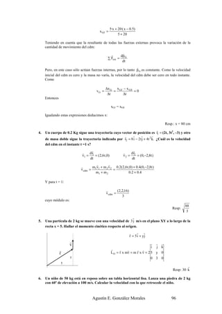 5·x + 20·( x − 0.5)
                                         x Gf =
                                                        5 + 20

     Teniendo en cuenta que la resultante de todas las fuerzas externas provoca la variación de la
     cantidad de movimiento del cdm:

                                                  r      r
                                                        dp
                                                ∑ Fext = G
                                                         dt
                                                                   r
     Pero, en este caso sólo actúan fuerzas internas, por lo tanto p G es constante. Como la velocidad
     inicial del cdm es cero y la masa no varía, la velocidad del cdm debe ser cero en todo instante.
     Como

                                              ∆x G x Gf − x G 0
                                       vG =       =             =0
                                               ∆t       ∆t
     Entonces

                                                  xGf = xG0

     Igualando estas expresiones deducimos x:

                                                                                     Resp.: x = 80 cm
                                                                               r
4.   Un cuerpo de 0.2 Kg sigue una trayectoria cuyo vector de posición es r1 = (2t, 3t2, –3) y otro
                                                      r    r      r         r
     de masa doble sigue la trayectoria indicada por r2 = 8 i − 2t j + 4t 2 k. ¿Cuál es la velocidad
     del cdm en el instante t =1 s?
                                  r                               r
                             r   dr                         r    dr
                             v1 = 1 = (2,6t ,0)             v 2 = 2 = (0,−2,8t )
                                 dt                              dt
                                      r       r
                             r      m v + m 2 v 2 0.2(2,6 t ,0) + 0.4(0,−2,8t )
                             v cdm = 1 1         =
                                     m1 + m 2               0.2 + 0.4

     Y para t = 1:

                                              r       (2,2,16)
                                              v cdm =
                                                         3
     cuyo módulo es:
                                                                                                  88
                                                                                         Resp:
                                                                                                   3
                                                             r
5.   Una partícula de 2 kg se mueve con una velocidad de 3 j m/s en el plano XY a lo largo de la
     recta x = 5. Hallar el momento cinético respecto al origen.
                                                                 r    r r
                                                                 r = 5 i + yj
                       r                                                     r r r
                       v                                                     i j k
                r                                 r     r    r     r r
                r                                 L O = r x mv = m r x v = 2 5 y 0
                       y                                                     0 3 0
                5
                                                                                                   r
                                                                                          Resp: 30 k

6.   Un niño de 50 kg está en reposo sobre un tabla horizontal lisa. Lanza una piedra de 2 kg
     con 60º de elevación a 100 m/s. Calcular la velocidad con la que retrocede el niño.



                                    Agustín E. González Morales                          96
 