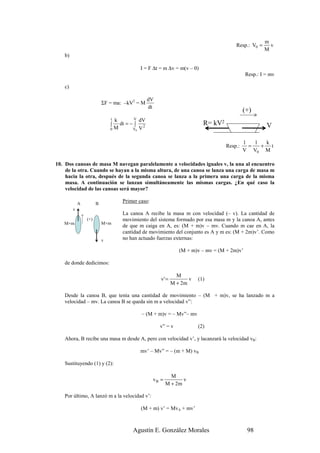 m
                                                                                     Resp.: V0 =     v
                                                                                                   M
   b)

                                           I = F ∆t = m ∆v = m(v – 0)
                                                                                           Resp.: I = mv

   c)

                                               dV
                          ΣF = ma: –kV2 = M
                                               dt
                                                                                          (+)
                              tk       V  dV
                              ∫  dt = − ∫ 2                             R= kV2                      V
                              0M       V0 V


                                                                                          1   1  k
                                                                                 Resp.:     =   + t
                                                                                          V V0 M

10. Dos canoas de masa M navegan paralelamente a velocidades iguales v, la una al encuentro
    de la otra. Cuando se hayan a la misma altura, de una canoa se lanza una carga de masa m
    hacia la otra, después de la segunda canoa se lanza a la primera una carga de la misma
    masa. A continuación se lanzan simultáneamente las mismas cargas. ¿En qué caso la
    velocidad de las canoas será mayor?

            A         B
                                  Primer caso:
        v
                                  La canoa A recibe la masa m con velocidad (– v). La cantidad de
                (+)               movimiento del sistema formado por esa masa m y la canoa A, antes
   M+m                    M+m
                                  de que m caiga en A, es: (M + m)v – mv. Cuando m cae en A, la
                                  cantidad de movimiento del conjunto es A y m es: (M + 2m)v’. Como
                          v       no han actuado fuerzas externas:

                                                              (M + m)v – mv = (M + 2m)v’

   de donde dedicimos:

                                                             M
                                                    v' =          v   (1)
                                                           M + 2m

   Desde la canoa B, que tenía una cantidad de movimiento – (M + m)v, se ha lanzado m a
   velocidad – mv. La canoa B se queda sin m a velocidad v”:

                                           – (M + m)v = – Mv”– mv

                                                    v” = v            (2)

   Ahora, B recibe una masa m desde A, pero con velocidad v’, y lacanzará la velocidad vB:

                                           mv’ – Mv” = – (m + M) vB

   Sustituyendo (1) y (2):

                                                          M
                                                 vB =          v
                                                        M + 2m

   Por último, A lanzó m a la velocidad v’:

                                           (M + m) v’ = MvA + mv’



                                       Agustín E. González Morales                         98
 