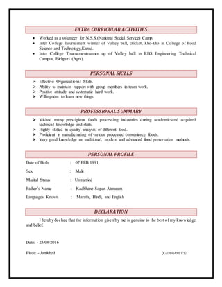 EXTRA CURRICULAR ACTIVITIES
 Worked as a volunteer for N.S.S.(National Social Service) Camp.
 Inter College Tournament winner of Volley ball, cricket, kho-kho in College of Food
Science and Technology,Karad.
 Inter College Tournamentrunner up of Volley ball in RBS Engineering Technical
Campus, Bichpuri (Agra).
PERSONAL SKILLS
 Effective Organizational Skills.
 Ability to maintain rapport with group members in team work.
 Positive attitude and systematic hard work.
 Willingness to learn new things.
PROFESSIONAL SUMMARY
 Visited many prestigious foods processing industries during academicsand acquired
technical knowledge and skills.
 Highly skilled in quality analysis of different food.
 Proficient in manufacturing of various processed convenience foods.
 Very good knowledge on traditional, modern and advanced food preservation methods.
PERSONAL PROFILE
Date of Birth : 07 FEB 1991
Sex : Male
Marital Status : Unmarried
Father’s Name : Kadbhane Sopan Atmaram
Languages Known : Marathi, Hindi, and English
DECLARATION
I hereby declare that the information given by me is genuine to the best of my knowledge
and belief.
Date: - 25/08/2016
Place: - Jamkhed (KADBHANEV.S)
 
