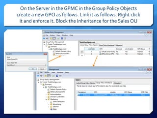 On the Server in the GPMC in the Group Policy Objects
create a new GPO as follows. Link it as follows. Right click
it and enforce it. Block the Inheritance for the Sales OU
 