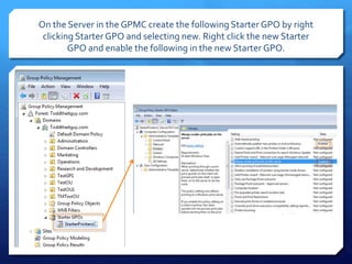 On the Server in the GPMC create the following Starter GPO by right
clicking Starter GPO and selecting new. Right click the new Starter
GPO and enable the following in the new Starter GPO.
 