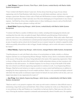 Page8
— Amir Memon, Computer Scientist, Flash Player, Adobe Systems, worked directly with Shad at Adobe
Systems Incorporated
"I have worked with Shad for almost 5 years now. He has always been the go-to guy for any release
engineering work for Flash Runtimes, both when he was an individual contributor, and now when he
manages a great team. Because of sheer scale of Flash and AIR Runtimes in terms of platforms to support and
the intricate requirements, I think it provides one of the most challenging set of requirements to any release
engineer. And Shad has always done complete justice to them, building up a massive and yet flexible build
system. It has always been a pleasure working with him."
— Romil Mittal, Engineering Manager, Adobe Systems, worked directly with Shad at Adobe Systems
Incorporated
"I worked with Shad in a number of different roles at Adobe, including both managing him directly and
watching him from afar when our paths diverged. Shad exhibited a graceful pairing of both technical
expertise and a focus on really understanding and solving customer problems. What really makes Shad stand
out to me, however, is his commitment to constant personal and professional growth. Despite having creating
an area of expertise and an critical role for himself, he never coasted. Instead, he worked to expand his skills,
which successfully allowed him to take on bigger, broader challenges, and to worth with teams to maximize
his impact."
— Ethan Malasky, Engineering Manager, Adobe Systems, managed Shad at Adobe Systems, Incorporated
"I had the pleasure to work with Shad in the release of several products at Adobe, initially as a Release
Engineer and later on as an Engineering Release Manager. Shad has always shown a tremendous dedication
to the success of the product, by always being dedicated to the needs of the engineering organization. Shad
is always willing to put the extra effort needed to have builds and product releases on time in projects with
constraints in time and resources. As a Release Engineer, he was always on top of the health of the builds
that were critical to an efficient engineering organization to continue its work. As an Engineering Release
Manager, Shad led several initiatives to improve security in source control and build process in addition to
managing the release engineering of several complex products. Shad is a very seasoned and highly technical
individual who takes pride in continuous improvements for himself, his team and the work he does, and is an
impact team player in any organization he is part of."
— Jose Wong, Senior Quality Engineering Manager, Adobe Systems, worked directly with Shad at Adobe
Systems, Incorporated
"Shad was and is a very proactive engineer who comes up with creative solutions to often difficult issues in
maintaining a large build system and build farm. Most of these machines he works on are Macintoshes. He
is very proficient on Mac and Windows too. Long before we had unix built in, Shad came up with creative
ways of having the machines respond to commands and automatically reboot if trouble arose. His expertise
 