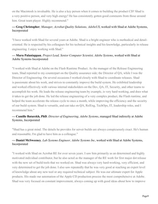 Page9
on the Macintosh is invaluable. He is also a key person when it comes to building the product CD! Shad is
a very positive person, and very high energy! He has consistently gotten good comments from those around
him. Great team player. Highly recommend."
— Greg Christopher, Manager, Acrobat Quality Solutions, AdobeUS, worked with Shad at Adobe Systems,
Incorporated
"I have worked with Shad for several years at Adobe. Shad is a bright engineer who is methodical and detail-
oriented. He is respected by his colleagues for his technical insights and his knowledge, particularly in release
engineering. I enjoy working with Shad."
— Muru Palaniappan, Project Lead, Senior Computer Scientist, Adobe Systems, worked with Shad at
Adobe Systems Incorporated
"I worked with Shad at Adobe on the Flash Runtime Product. As the manager of the Release Engineering
team, Shad reported to my counterpart on the Quality assurance side; the Director of QA, while I was the
Director of Engineering. On several occasions I worked closely with Shad to coordinate releases. Shad
is passionate about his work, and strives to constantly improve the build system. He exhibited leadership
and worked effectively with various internal stakeholders on the Dev, QA, IT, Security, and other teams to
accomplish his work. He leads the release engineering team by example, is very hard working, and does what
it takes to get the job done. He led the release engineering of a very complex product, the Flash runtime, and
helped the team accelerate the release cycle to once a month, while improving the efficiency and the security
of our build system. Shad is versatile, and can take on QA, RelEng, TechOps, IT, leadership roles, and I
recommend him."
— Camille Batarekh, PhD, Director of Engineering, Adobe Systems, managed Shad indirectly at Adobe
Systems, Incorporated
"Shad has a great mind. The details he provides for server builds are always conspicuously exact. He's human
and reasonable, I'm glad to have him as a colleague."
— Daniel McSweeney, Lab Systems Engineer, Adobe Systems Inc, worked with Shad at Adobe Systems,
Incorporated
"I worked with Shad on Acrobat RE for over seven years. I saw him primarily as an determined and highly
motivated individual contributor, but he also acted as the manager of the RE work for first major dot release
with the new set of build tools that we worked on. Shad was always very hard-working, very efficient, and
very determined to get the job done. I also saw repeatedly that he was very good at reaching an expert level
of knowledge about any new tool or any required technical subject. He was our ultimate expert for Apple
products. His made our automation of the Apple CD production process the most comprehensive at Adobe.
Shad was very focused on constant improvement, always coming up with good ideas about how to improve
 