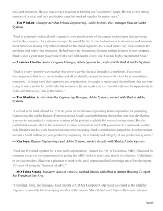 Page10
tools and processes. He also was always excellent at keeping our "customers" happy. He was a very strong
member of a small and very productive team that worked together for many years."
— Tim Winkler, Manager Acrobat Release Engineering, Adobe Systems, Inc., managed Shad at Adobe
Systems
"Shad is extremely technical and is generally very much on top of the current technologies that are being
used in the company. As a release manager, he would be the first to find out ways to streamline and automate
build processes leaving very little overhead for the build engineers. He would proactively find solutions for
problems and improving processes. He had been very intrumental in many critical releases in our company.
Shad is also a great team player and works well with teams of any size. I would highly recommend Shad."
— Anamika Chadha, Senior Program Manager, Adobe Systems Inc, worked with Shad at Adobe Systems
"Shad is a very responsive co-worker who always carries the task through to completion. I've always
been impressed that he strives to understand all the details, not just the ones with which he is immediately
concerned. In doing work that supported my organization, he sought to understand the problems that we were
trying to solve so that he could tailor his solution to fit our needs exactly. I would welcome the opportunity to
work with him at any time in the future."
— Tim Gladden, Acrobat Installer Engineering Manager, Adobe Systems, worked with Shad at Adobe
Systems
"I worked with Shad Ahmad for over six years on the release engineering team responsible for producing
Acrobat and the Adobe Reader. Foremost among Shad's accomplishments during that time was developing
a system to automatically make new versions of the product available for internal testing teams. He also
contributed considerably to the automated creation of installers and DVD generation. He produced reusable
code libraries and his work featured intricate error checking. Shad's contributions helped the Acrobat product
become a $600 million per year product by improving the reliability and integrity of our production systems."
— Ken Joye, Release Engineering Lead, Adobe Systems, worked directly with Shad at Adobe Systems
"Shad and I worked together for a non-profit orginazation - Ameen Co- Op of California (AHC). Shad and his
computer expertise was instrumental in getting the AHC books in order, and timely distributions of dividends
to the shareholders. Shad was a pleasure to work with, and I appreciated his knowledge and effort during my
1-2 years of being the Treasurer of AHC."
— MO Talha Serang, Manager, Bank of America, worked directly with Shad at Ameen Housing Co-op of
San Francisco Bay Area
"I recruited, hired, and managed Shad directly at UMAX Computer Corp. Shad was hired as the Installer
Engineer responsible for developing installer of the custom Mac OS Software System Reference releases
 