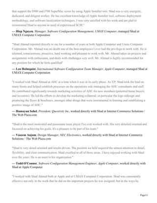 Page11
that support the S900 and J700 SuperMac series by using Apple Installer tool. Shad was a very energetic,
dedicated, and diligent worker. He has excellent knowledge of Apple Installer tool, software deployment
methodology, and software localization techniques. I was very satisfied with his work and am glad to
recommend Shad to anyone in need of experienced SCM."
— Hiep Nguyen, Manager, Software Configuration Management, UMAX Computer, managed Shad at
UMAX Computer Corporation
"Shad Ahmad reported directly to me for a number of years at both Apple Computer and Umax Computer
Corporation. Mr. Ahmad was no doubt one of the best employees I ever had the privilege to work with. He is
talented, conscientious, proactive, hard working and pleasant to work with. Mr. Ahmad takes on projects and
assignments with enthusiasm, and deals with challenges very well. Mr. Ahmad is highly recommended for
any position for which he feels qualified"
— Len Holmquist, International Software Configuration Team Manager, Apple Computer, managed Shad at
UMAX Computer Corporation
"I worked with Shad Ahmad at AHC at a time when it was in its early phase. As VP, Shad took the lead on
many fronts and helped establish processes on the operations side managing the AHC consultants and staff.
He contributed significantly towards marketing activities of AHC for new members (potential home buyers
and investors). He led the efforts to develop the marketing collateral, in particular the logo redesign and
producing the flyers & brochures, amongst other things that were instrumental in forming and establishing a
positive image of AHC."
— Humayun Sohel, President, Questivity Inc, worked directly with Shad at Internet Commerce Solutions /
The Web Plaza.com
"Shad is the most motivated and passionate team player I've ever worked with. His very detailed oriented and
focussed on achieving his goals. It's a pleasure to be part of his team."
— Vaseem Anjum, Design Manager, NEC Electronics, worked directly with Shad at Internet Commerce
Solutions / The Web Plaza.com
"Shad is very detail-oriented and results driven. The position we held required the utmost attention to detail,
flexibility, and clear communication. Shad excelled in all of those areas. I have enjoyed working with Shad
over the years. He is an asset to his organization."
— Todd O'Connor, Software Configuration Management Engineer, Apple Computer, worked directly with
Shad at Apple Computer
"I worked with Shad Ahmad both at Apple and at UMAX Computer Corporation. Shad was consistently
effective not only in the work that he did on the important projects he was assigned, but in the ways he
 