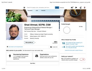 Add a section to your proﬁle – be discovered for your next career step.
Who's Viewed Your Proﬁle
16 Your proﬁle has been viewed by 16
people in the past 7 days.
!4 Your rank for proﬁle views improved by
4% in the past 30 days.
Unlock the full list with LinkedIn Premium
" Contact Info# www.linkedin.com/in/shadahmad/en
$
Volunteering Experience
1 in 5 managers hired someone
because of their volunteer
experiences.
Add volunteering experience
%
Organizations
Add more color to your professional
identity to show who you are.
Add organizations
View More
Proﬁle Strength
All-Star
Notify your network?
No, do not publish an update to my
network about my proﬁle changes.
No
500+
connections
Current
Previous
Education
View proﬁle as
Shad Ahmad, SCPM, CSM
Experienced Software/Cloud Release Manager /
Technical Project Manager
San Francisco Bay Area Computer Software
VMware, Software and Agile Projects consulting
Adobe Systems, AHC, UMAX CC
Stanford University
Home Proﬁle Connections Education Jobs Interests Business Services Try Premium for free
& Advanced' ( ) *
115 83
Edit Proﬁle | LinkedIn https://www.linkedin.com/proﬁle/view?id=17490360&trk=nav_responsive_tab_proﬁle
1 of 19 3/2/15, 1:09 PM
 