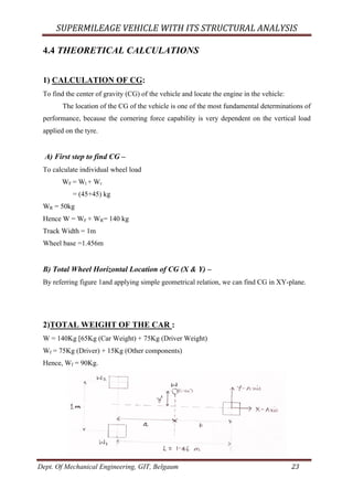 SUPERMILEAGE	VEHICLE	WITH	ITS	STRUCTURAL	ANALYSIS	
Dept. Of Mechanical Engineering, GIT, Belgaum	 23	
4.4 THEORETICAL CALCULATIONS
1) CALCULATION OF CG:
To find the center of gravity (CG) of the vehicle and locate the engine in the vehicle:
The location of the CG of the vehicle is one of the most fundamental determinations of
performance, because the cornering force capability is very dependent on the vertical load
applied on the tyre.
A) First step to find CG –
To calculate individual wheel load
WF = Wl + Wr
= (45+45) kg
WR = 50kg
Hence W = WF + WR= 140 kg
Track Width = 1m
Wheel base =1.456m
B) Total Wheel Horizontal Location of CG (X & Y) –
By referring figure 1and applying simple geometrical relation, we can find CG in XY-plane.
2)TOTAL WEIGHT OF THE CAR :
W = 140Kg [65Kg (Car Weight) + 75Kg (Driver Weight)
Wf = 75Kg (Driver) + 15Kg (Other components)
Hence, Wf = 90Kg.
 