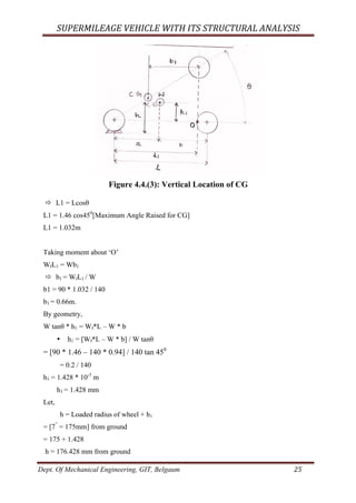 SUPERMILEAGE	VEHICLE	WITH	ITS	STRUCTURAL	ANALYSIS	
Dept. Of Mechanical Engineering, GIT, Belgaum	 25	
Figure 4.4.(3): Vertical Location of CG
ð L1 = Lcosθ
L1 = 1.46 cos450
[Maximum Angle Raised for CG]
L1 = 1.032m
Taking moment about ‘O’
WfL1 = Wb1
ð b1 = WfL1 / W
b1 = 90 * 1.032 / 140
b1 = 0.66m.
By geometry,
W tanθ * h1 = Wf*L – W * b
• h1 = [Wf*L – W * b] / W tanθ
= [90 * 1.46 – 140 * 0.94] / 140 tan 450
= 0.2 / 140
h1 = 1.428 * 10-3
m
h1 = 1.428 mm
Let,
h = Loaded radius of wheel + h1
= [7”
= 175mm] from ground
= 175 + 1.428
h = 176.428 mm from ground
 